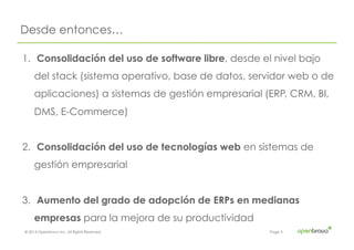 © 2014 Openbravo Inc. All Rights Reserved. Page 3
Desde entonces…
1.  Consolidación del uso de software libre, desde el nivel bajo
del stack (sistema operativo, base de datos, servidor web o de
aplicaciones) a sistemas de gestión empresarial (ERP, CRM, BI,
DMS, E-Commerce)
2.  Consolidación del uso de tecnologías web en sistemas de
gestión empresarial
3.  Aumento del grado de adopción de ERPs en medianas
empresas para la mejora de su productividad
 