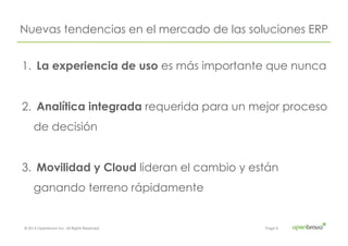 © 2014 Openbravo Inc. All Rights Reserved. Page 4
Nuevas tendencias en el mercado de las soluciones ERP
1.  La experiencia de uso es más importante que nunca
2.  Analítica integrada requerida para un mejor proceso
de decisión
3.  Movilidad y Cloud lideran el cambio y están
ganando terreno rápidamente
 