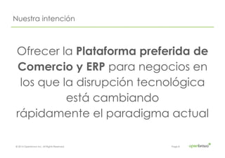 © 2014 Openbravo Inc. All Rights Reserved. Page 8
Nuestra intención
Ofrecer la Plataforma preferida de
Comercio y ERP para negocios en
los que la disrupción tecnológica
está cambiando
rápidamente el paradigma actual
 