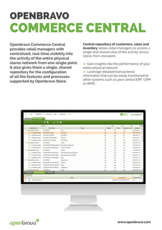 OPENBRAVO
COMMERCE CENTRAL
Openbravo Commerce Central
provides retail managers with
centralized, real-time visibility into
the activity of the entire physical
stores network from one single point.
It also gives them a single, shared
repository for the configuration
of all the features and processes
supported by Openbravo Store.
www.openbravo.com
Central repository of customers, sales and
inventory allows retail managers to access a
single and shared view of the activity across
stores from one point.
� Gain insights into the performance of your
entire physical network
� Leverage detailed transactional
information that can be easily transferred to
other systems such as your central ERP, CRM
or WMS
 