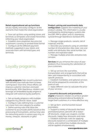 www.openbravo.com
Product, pricing and assortments data
configuration supports the modeling of your
product catalog. This information is usually
maintained by existing legacy systems like
the ERP, PIM or others and it’s seamlessly
synced through Openbravo standard APIs.
� Manage single products, variants, bill of
materials and kits
� Describe your products using an unlimited
number of characteristics (like color, size and
width) and attributes (like serial number, lot
number and expiration date)
� Manage multiple price lists and price lists
versions
Services let you enhance the value of your
products thus increasing the satisfaction of
your customers.
� Set up services like warranties,
transportation and arrangements that will be
later sold independently or associated with
specific products
� Establish mandatory and optional services
that will be proposed to associates at the
point of sale
� Apply different rules to calculate the price
of your services
A powerful discounts and promotions
engine empowers retailers to achieve greater
discounting and promotional flexibility to
target their customers in a more effective way.
� Set up item- and transaction-based
promotions
� Support a variety of discounts like fixed
promotional prices, percent-off or dollar-
off discounts, single-use coupons, combo
discounts, happy hour discounts and more.
� Establish automatic rules for applying
discounts based on a combination of multiple
criteria, and control how multiple discounts
will be applied simultaneously.
Loyalty programs help reward customers
with benefits that motivate them to keep
coming back. Over time, these efforts can
improve customer retention and build
brand loyalty. With Openbravo, retailers can
leverage an embedded loyalty engine or
integrate with external loyalty platforms.
� Set up loyalty programs with multiple
categories (e.g. Bronze, Silver, Gold)
� Configure rules defining how a customer
can move from one category to another
� Define earning rules that allow the
customer to accumulate points based on the
processing of transactions, and burning rules
for consuming points in various ways (e.g. as
money, cheques, discounts or gifts)
Merchandising
Loyalty programs
Retail organizational set-up functions
let you rapidly and easily configure all the
elements that model the retail organization.
� Save set-up time using existing stores and
terminals as templates and create hierarchies
reflecting your retail organization
� Establish store properties like price list,
assortment, currency or printed ticket format
� Configure all the different payment
methods supported in your stores and
associate them with terminal types and
terminals
Retail organization
 