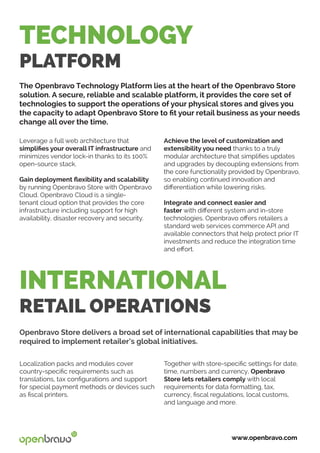 INTERNATIONAL
RETAIL OPERATIONS
Localization packs and modules cover
country-specific requirements such as
translations, tax configurations and support
for special payment methods or devices such
as fiscal printers.
Openbravo Store delivers a broad set of international capabilities that may be
required to implement retailer’s global initiatives.
Together with store-specific settings for date,
time, numbers and currency, Openbravo
Store lets retailers comply with local
requirements for data formatting, tax,
currency, fiscal regulations, local customs,
and language and more.
TECHNOLOGY
PLATFORM
The Openbravo Technology Platform lies at the heart of the Openbravo Store
solution. A secure, reliable and scalable platform, it provides the core set of
technologies to support the operations of your physical stores and gives you
the capacity to adapt Openbravo Store to fit your retail business as your needs
change all over the time.
www.openbravo.com
Leverage a full web architecture that 	
simplifies your overall IT infrastructure and
minimizes vendor lock-in thanks to its 100%
open-source stack.
Gain deployment flexibility and scalability
by running Openbravo Store with Openbravo
Cloud. Openbravo Cloud is a single-
tenant cloud option that provides the core
infrastructure including support for high
availability, disaster recovery and security.
Achieve the level of customization and
extensibility you need thanks to a truly
modular architecture that simplifies updates
and upgrades by decoupling extensions from
the core functionality provided by Openbravo,
so enabling continued innovation and
differentiation while lowering risks.
Integrate and connect easier and
faster with different system and in-store
technologies. Openbravo offers retailers a
standard web services commerce API and
available connectors that help protect prior IT
investments and reduce the integration time
and effort.
 