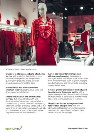 With Openbravo Store retailers can:
Empower in-store associates to offer better
service with a solution that delivers more
personalized experiences and provides
guidance on products, prices, stock or
promotions anywhere in the store.
Provide faster and more convenient
checkout experiences that save sales and
drive customer satisfaction.
Enable endless aisle and omnichannel
services that extend the breadth and
depth of a store’s inventory beyond what is
currently sitting on the shelf without requiring
additional storage or display space and, at the
same time, prepare stores to support a variety
of omnichannel scenarios like ship-to-store,
ship-from-store, BOPIS and BORIS.
www.openbravo.com
Gain in-store inventory management
efficiency and accuracy through easy
management of a variety of stock transactions
from mobile devices, such as goods receipts,
goods shipments and movements, inventory
counts and picking.
Achieve greater promotional flexibility and
introduce new lines more quickly with a
powerful engine that offers the ability to have
changes made at central level transferred to
stores and terminals almost in real time.
Simplify multi-store management and
reduce total cost per store with the
elimination of local servers, while ensuring
uninterrupted sales thanks to Openbravo
offline resistant technology.
 