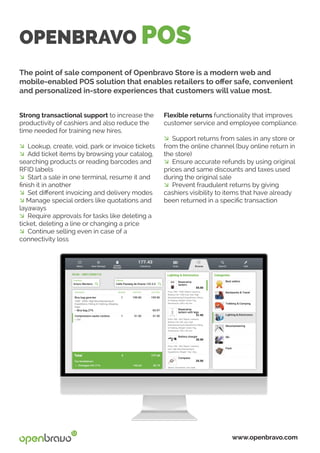 OPENBRAVO POS
The point of sale component of Openbravo Store is a modern web and
mobile-enabled POS solution that enables retailers to offer safe, convenient
and personalized in-store experiences that customers will value most.
Flexible returns functionality that improves
customer service and employee compliance.
� Support returns from sales in any store or
from the online channel (buy online return in
the store)
� Ensure accurate refunds by using original
prices and same discounts and taxes used
during the original sale
� Prevent fraudulent returns by giving
cashiers visibility to items that have already
been returned in a specific transaction
Strong transactional support to increase the
productivity of cashiers and also reduce the
time needed for training new hires.
� Lookup, create, void, park or invoice tickets
� Add ticket items by browsing your catalog,
searching products or reading barcodes and
RFID labels
� Start a sale in one terminal, resume it and
finish it in another
� Set different invoicing and delivery modes
� Manage special orders like quotations and
layaways
� Require approvals for tasks like deleting a
ticket, deleting a line or changing a price
� Continue selling even in case of a
connectivity loss
www.openbravo.com
 