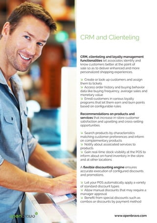 CRM, clienteling and loyalty management
functionalities let associates identify and
know customers better at the point of
sale so as to deliver enhanced and more
personalized shopping experiences.
� Create or look up customers and assign
them to tickets
� Access order history and buying behavior
data like buying frequency, average sales and
monetary value
� Enroll customers in various loyalty
programs that let them earn and burn points
based on configurable rules
Recommendations on products and
services that increase in-store customer
satisfaction and upselling and cross-selling
opportunities.
� Search products by characteristics
matching customer preferences and inform
on complementary products
� Notify about associated services to
products
� Gain real-time stock visibility at the POS to
inform about on-hand inventory in the store
and at other locations
A flexible discounting engine ensures
accurate execution of configured discounts
and promotions.
� Let your POS automatically apply a variety
of standard discount types
� Allow manual discounts that may require a
manager approval
� Benefit from special discounts such as
combos or discounts by payment method
www.openbravo.com
CRM and Clienteling
 