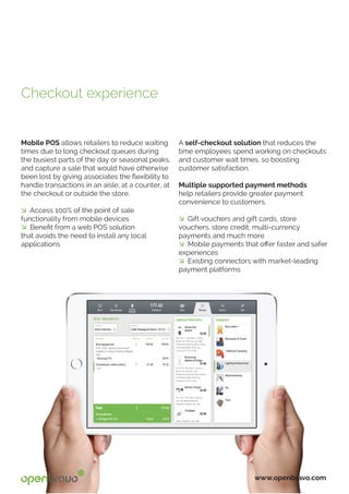 Mobile POS allows retailers to reduce waiting
times due to long checkout queues during
the busiest parts of the day or seasonal peaks,
and capture a sale that would have otherwise
been lost by giving associates the flexibility to
handle transactions in an aisle, at a counter, at
the checkout or outside the store.
� Access 100% of the point of sale
functionality from mobile devices
� Benefit from a web POS solution
that avoids the need to install any local
applications
www.openbravo.com
A self-checkout solution that reduces the
time employees spend working on checkouts
and customer wait times, so boosting
customer satisfaction.
Multiple supported payment methods
help retailers provide greater payment
convenience to customers.
� Gift vouchers and gift cards, store
vouchers, store credit, multi-currency
payments and much more
� Mobile payments that offer faster and safer
experiences
� Existing connectors with market-leading
payment platforms
Checkout experience
 