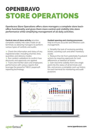 OPENBRAVO
STORE OPERATIONS
Openbravo Store Operations offers store managers a complete store back-
office functionality and gives them more control and visibility into store
performance while simplifying management of all daily activities.
www.openbravo.com
Guided opening and closing processes
help to ensure accurate and effective cash
management.
� Simplify the task of reviewing pending
tickets, counting cash and other monetary
assets
� Reduce the risk from potentially fraudulent
actions by requiring approvals for cash
differences or deletion of tickets
� Gain real-time visibility from one single
point into the status of all terminals and
tills, and access a complete cash-up history
for each terminal for monitoring and audit
purposes
Central view of store activity provides
complete visibility into sales made on all
terminals so allowing managers to perform
various types of controls and audits.
� Check the information and status of any
registered order, including channel, lines,
quantities and delivery modes
� Run random validations to confirm how
discounts and approvals are applied
� Track and monitor store and employees
performance with various reports that
leverage the powerful TIBCO Jaspersoft
reporting technology
 