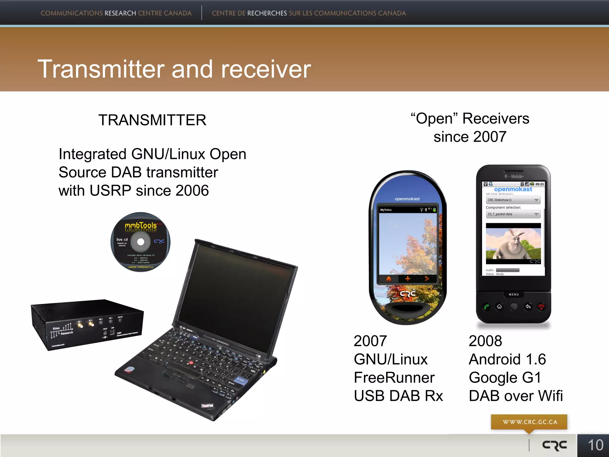 Transmitter and receiver
      TRANSMITTER                  “Open” Receivers
                                      since 2007
 Integrated GNU/Linux Open
 Source DAB transmitter
 with USRP since 2006




                             2007         2008
                             GNU/Linux    Android 1.6
                             FreeRunner   Google G1
                             USB DAB Rx   DAB over Wifi


                                                          10
 