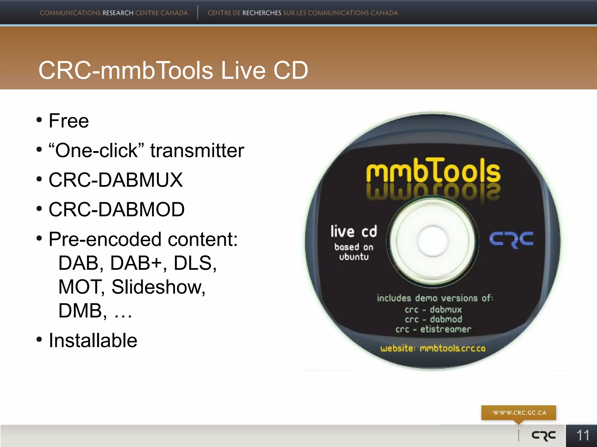 CRC-mmbTools Live CD
●
  Free
●
  “One-click” transmitter
●
  CRC-DABMUX
●
  CRC-DABMOD
●
  Pre-encoded content:
   DAB, DAB+, DLS,
   MOT, Slideshow,
   DMB, …
●
  Installable



                            11
 