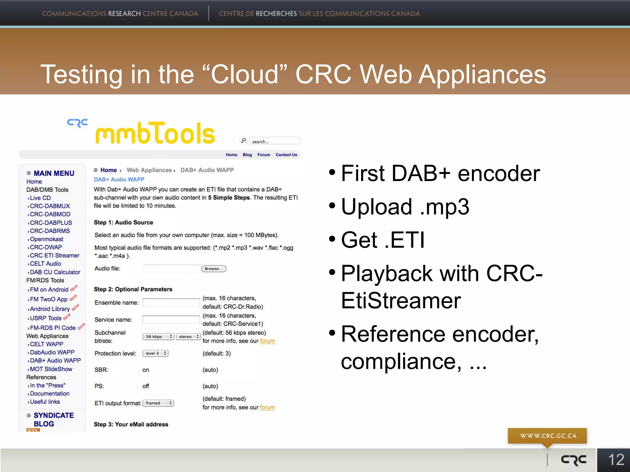 Testing in the “Cloud” CRC Web Appliances


                       ●
                         First DAB+ encoder
                       ●
                         Upload .mp3
                       ●
                         Get .ETI
                       ●
                         Playback with CRC-
                         EtiStreamer
                       ●
                         Reference encoder,
                         compliance, ...



                                              12
 