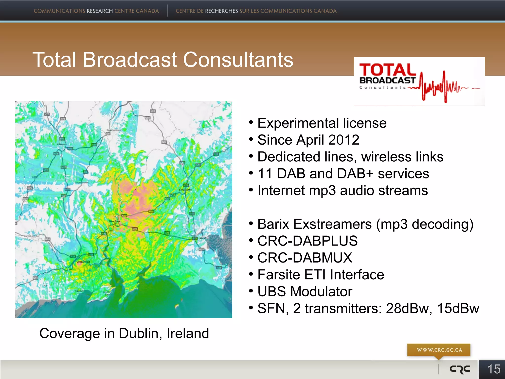 Total Broadcast Consultants

                              ●
                                Experimental license
                              ●
                                Since April 2012
                              ●
                                Dedicated lines, wireless links
                              ●
                                11 DAB and DAB+ services
                              ●
                                Internet mp3 audio streams

                              ●
                                Barix Exstreamers (mp3 decoding)
                              ●
                                CRC-DABPLUS
                              ●
                                CRC-DABMUX
                              ●
                                Farsite ETI Interface
                              ●
                                UBS Modulator
                              ●
                                SFN, 2 transmitters: 28dBw, 15dBw
Coverage in Dublin, Ireland

                                                                    15
 