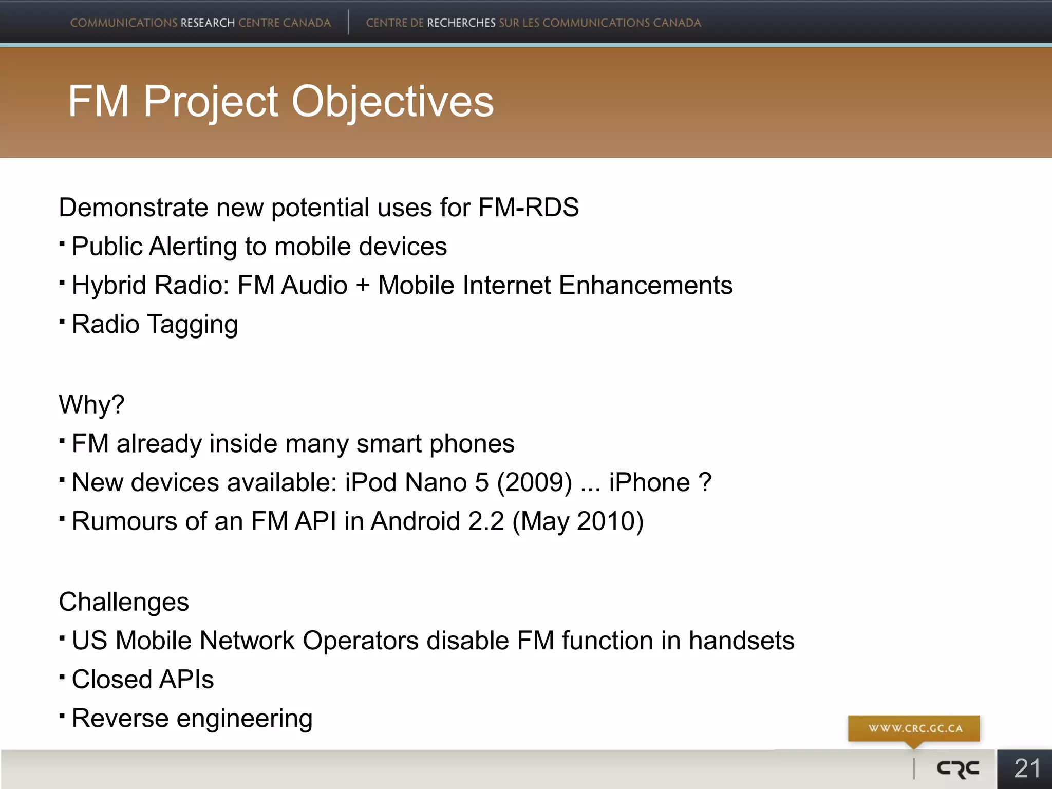 FM Project Objectives

Demonstrate new potential uses for FM-RDS
 Public Alerting to mobile devices

 Hybrid Radio: FM Audio + Mobile Internet Enhancements

 Radio Tagging




Why?
 FM already inside many smart phones

 New devices available: iPod Nano 5 (2009) ... iPhone ?

 Rumours of an FM API in Android 2.2 (May 2010)




Challenges
 US Mobile Network Operators disable FM function in handsets

 Closed APIs

 Reverse engineering


                                                                21
 
