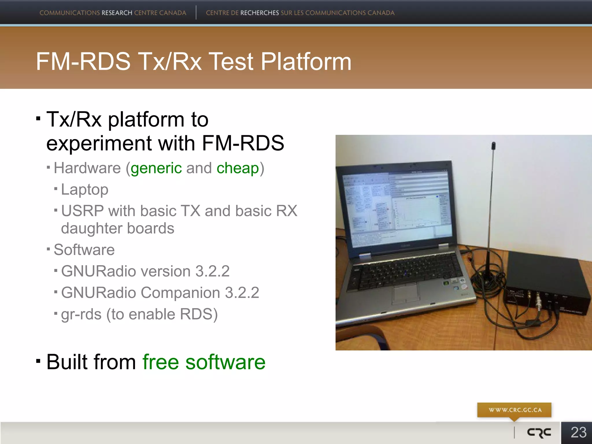 FM-RDS Tx/Rx Test Platform

   Tx/Rx platform to
    experiment with FM-RDS
     Hardware (generic and cheap)
       Laptop

       USRP with basic TX and basic RX

        daughter boards
     Software

       GNURadio version 3.2.2

       GNURadio Companion 3.2.2

       gr-rds (to enable RDS)




   Built from free software


                                          23
 