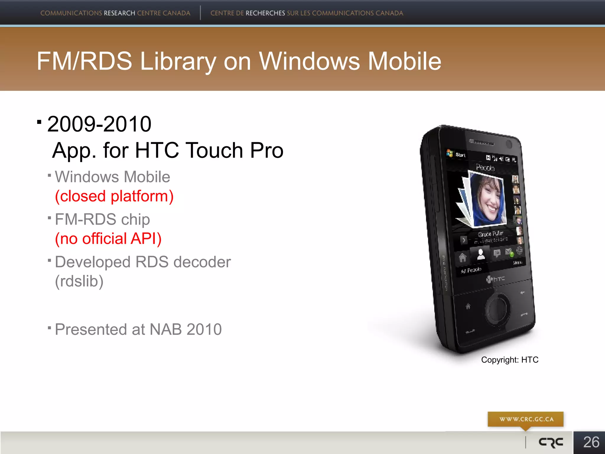 FM/RDS Library on Windows Mobile

   2009-2010
    App. for HTC Touch Pro
     Windows Mobile
      (closed platform)
     FM-RDS chip

      (no official API)
     Developed RDS decoder

      (rdslib)

       Presented at NAB 2010
                                   Copyright: HTC




                                                    26
 