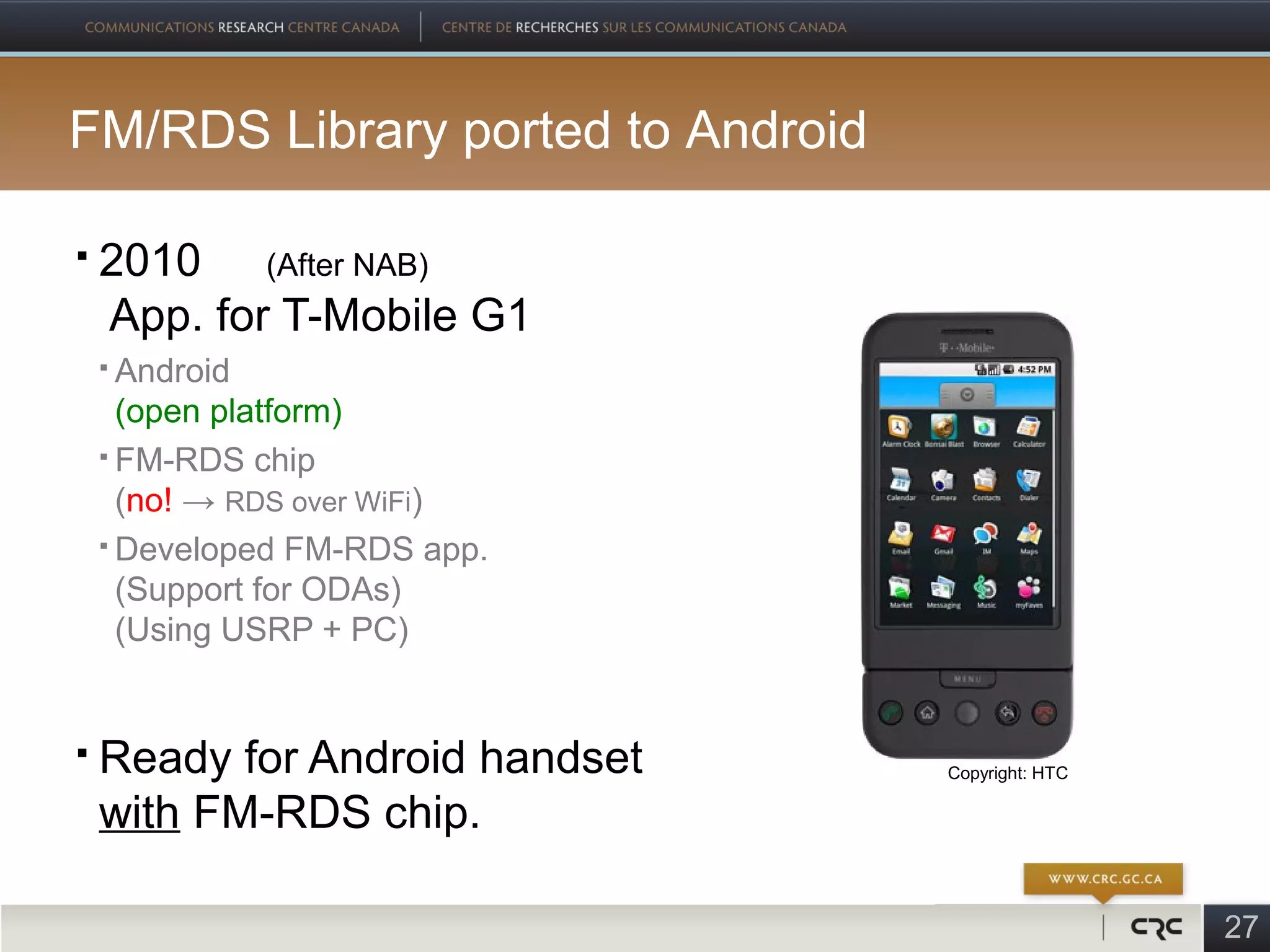 FM/RDS Library ported to Android

   2010 (After NAB)
    App. for T-Mobile G1
     Android
      (open platform)
     FM-RDS chip

      (no! → RDS over WiFi)
     Developed FM-RDS app.

      (Support for ODAs)
      (Using USRP + PC)


   Ready for Android handset      Copyright: HTC

    with FM-RDS chip.

                                                    27
 