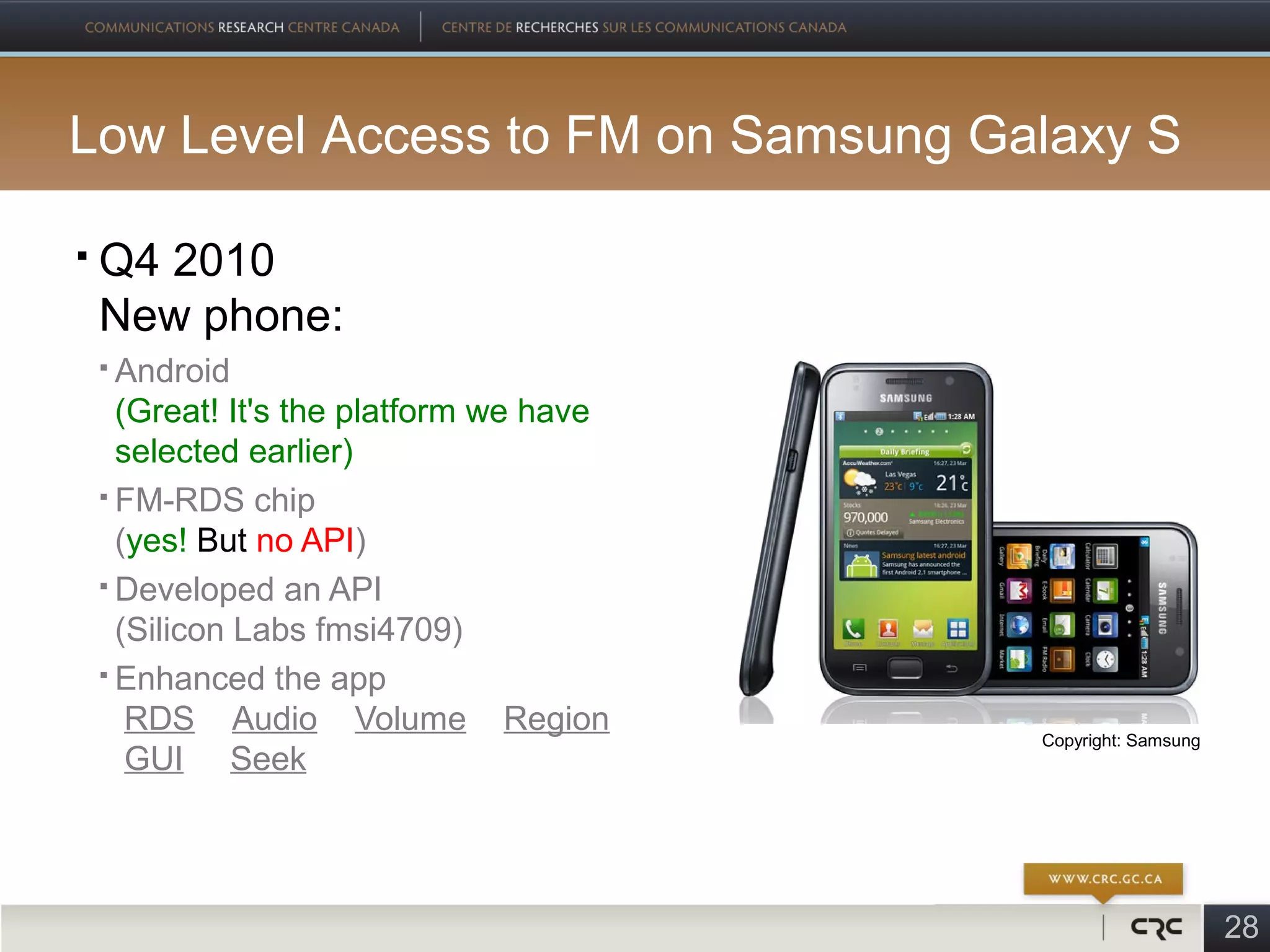 Low Level Access to FM on Samsung Galaxy S

   Q4 2010
    New phone:
     Android
      (Great! It's the platform we have
      selected earlier)
     FM-RDS chip

      (yes! But no API)
     Developed an API

      (Silicon Labs fmsi4709)
     Enhanced the app

       RDS Audio Volume Region            Copyright: Samsung
       GUI Seek




                                                               28
 