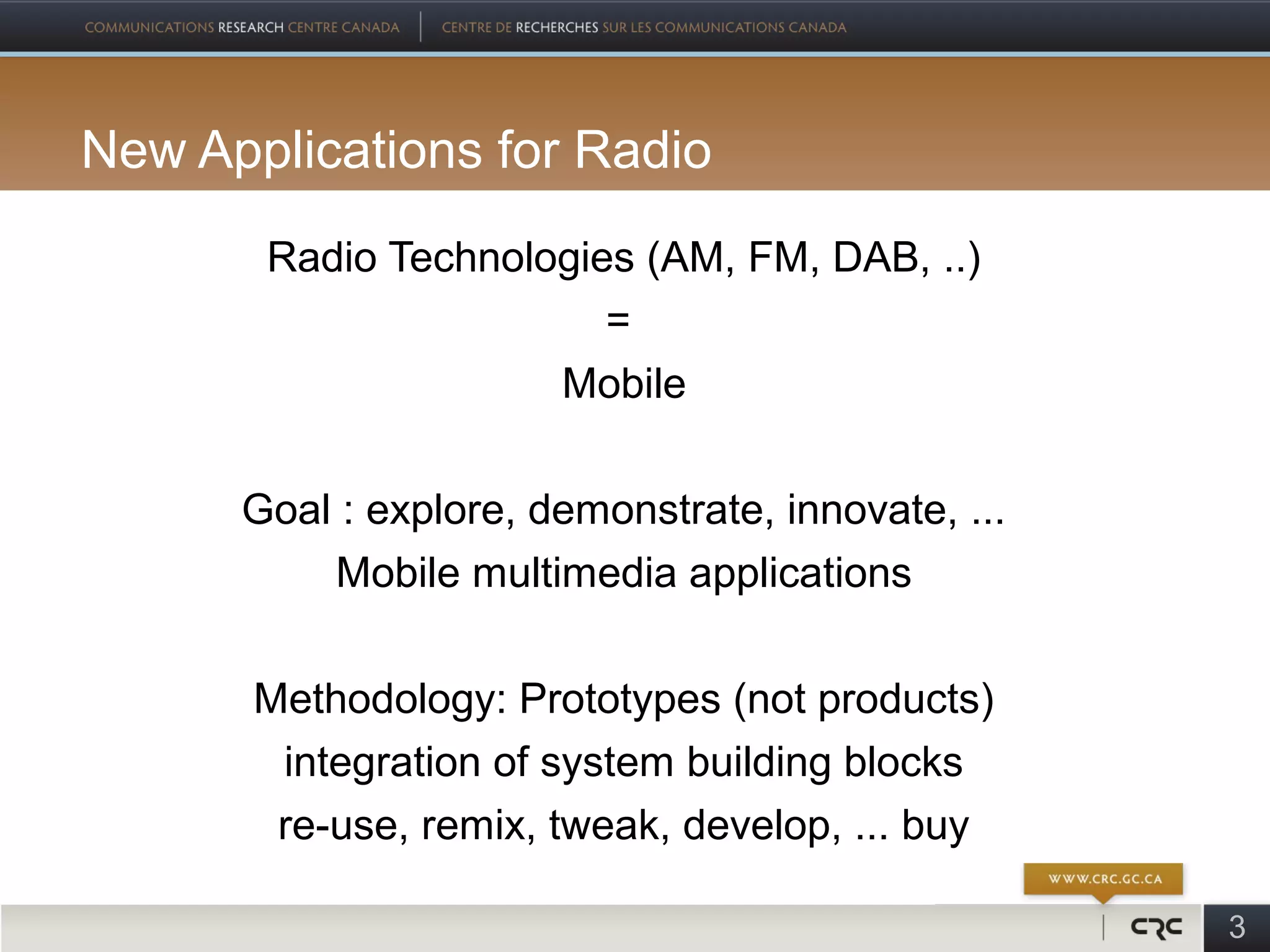New Applications for Radio
       Radio Technologies (AM, FM, DAB, ..)
                        =
                     Mobile

      Goal : explore, demonstrate, innovate, ...
          Mobile multimedia applications

       Methodology: Prototypes (not products)
        integration of system building blocks
        re-use, remix, tweak, develop, ... buy

                                                   3
 
