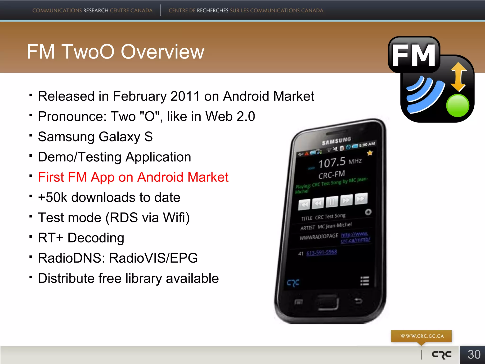 FM TwoO Overview
   Released in February 2011 on Android Market
   Pronounce: Two "O", like in Web 2.0
   Samsung Galaxy S
   Demo/Testing Application
   First FM App on Android Market
   +50k downloads to date
   Test mode (RDS via Wifi)
   RT+ Decoding
   RadioDNS: RadioVIS/EPG
   Distribute free library available




                                                  30
 