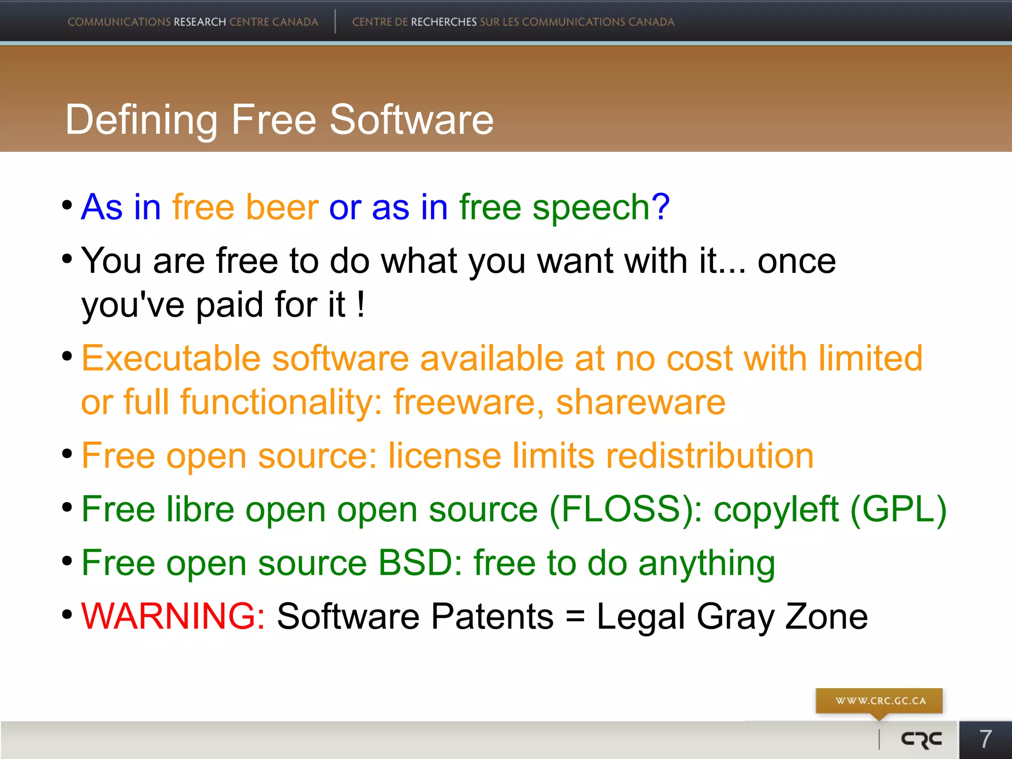 Defining Free Software
●
  As in free beer or as in free speech?
●
  You are free to do what you want with it... once
  you've paid for it !
●
  Executable software available at no cost with limited
  or full functionality: freeware, shareware
●
  Free open source: license limits redistribution
●
  Free libre open open source (FLOSS): copyleft (GPL)
●
  Free open source BSD: free to do anything
●
  WARNING: Software Patents = Legal Gray Zone


                                                          7
 