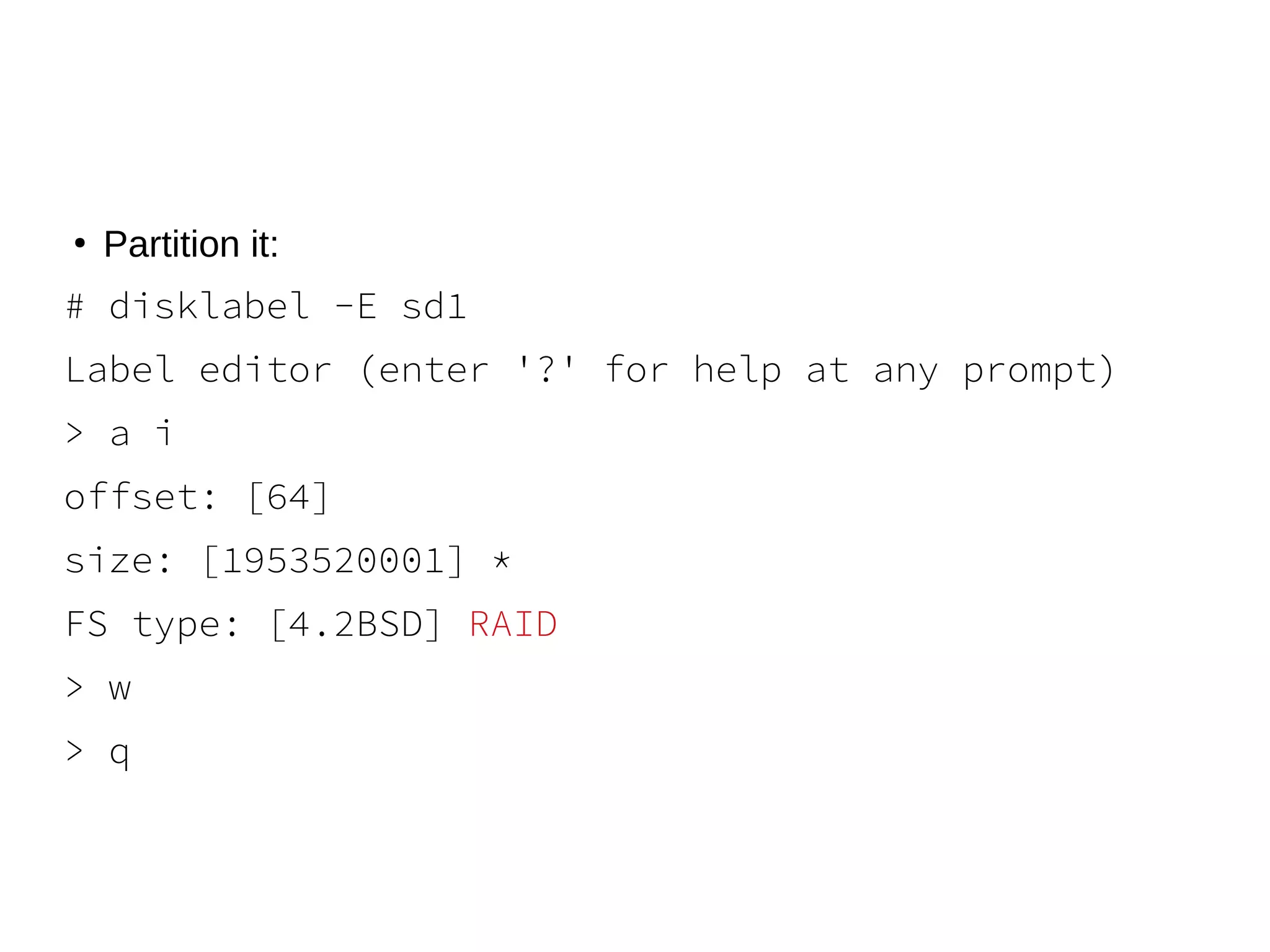 ●
Partition it:
# disklabel -E sd1
Label editor (enter '?' for help at any prompt)
> a i
offset: [64]
size: [1953520001] *
FS type: [4.2BSD] RAID
> w
> q
 