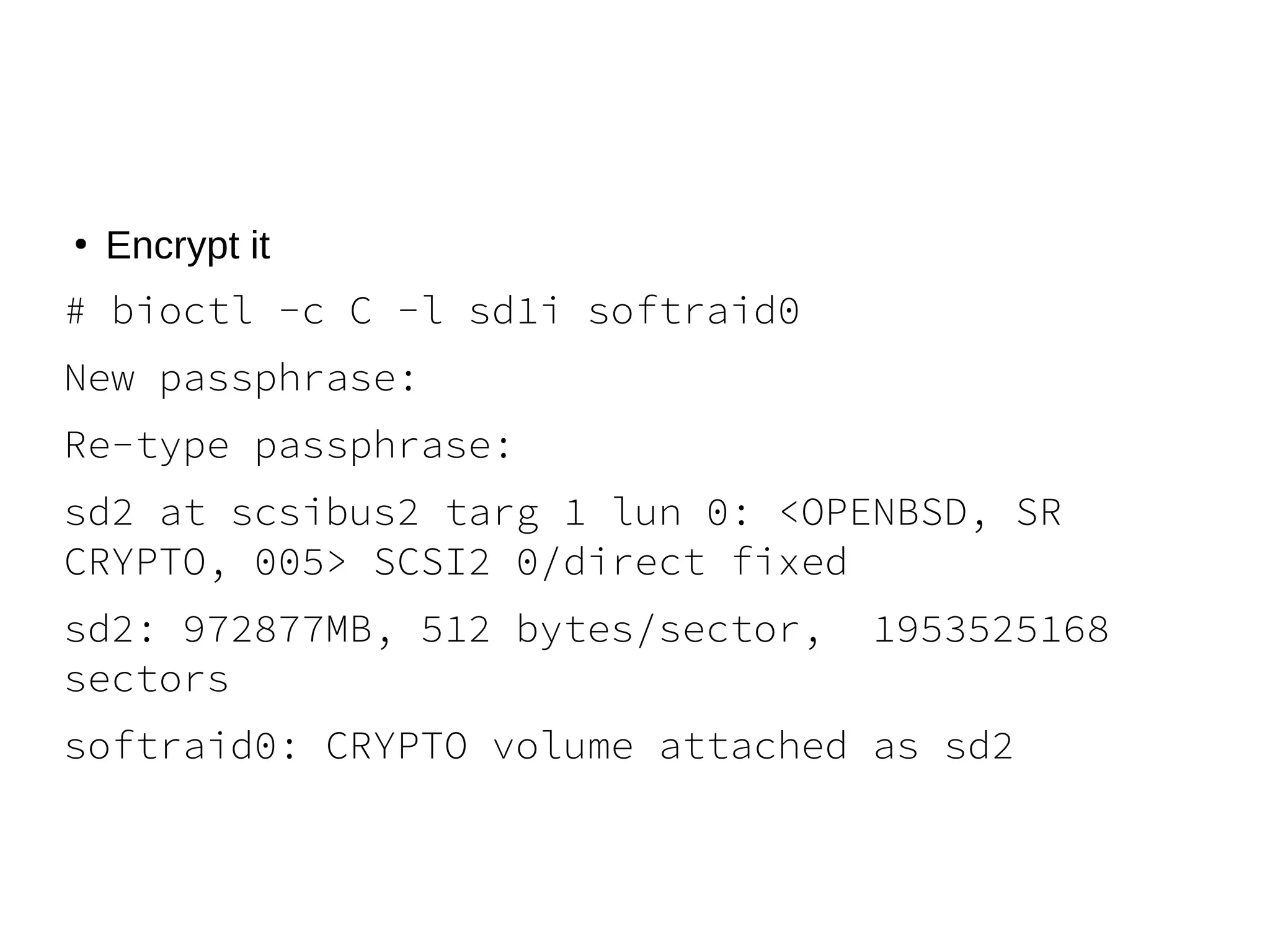 ●
Encrypt it
# bioctl -c C -l sd1i softraid0
New passphrase:
Re-type passphrase:
sd2 at scsibus2 targ 1 lun 0: <OPENBSD, SR
CRYPTO, 005> SCSI2 0/direct fixed
sd2: 972877MB, 512 bytes/sector, 1953525168
sectors
softraid0: CRYPTO volume attached as sd2
 