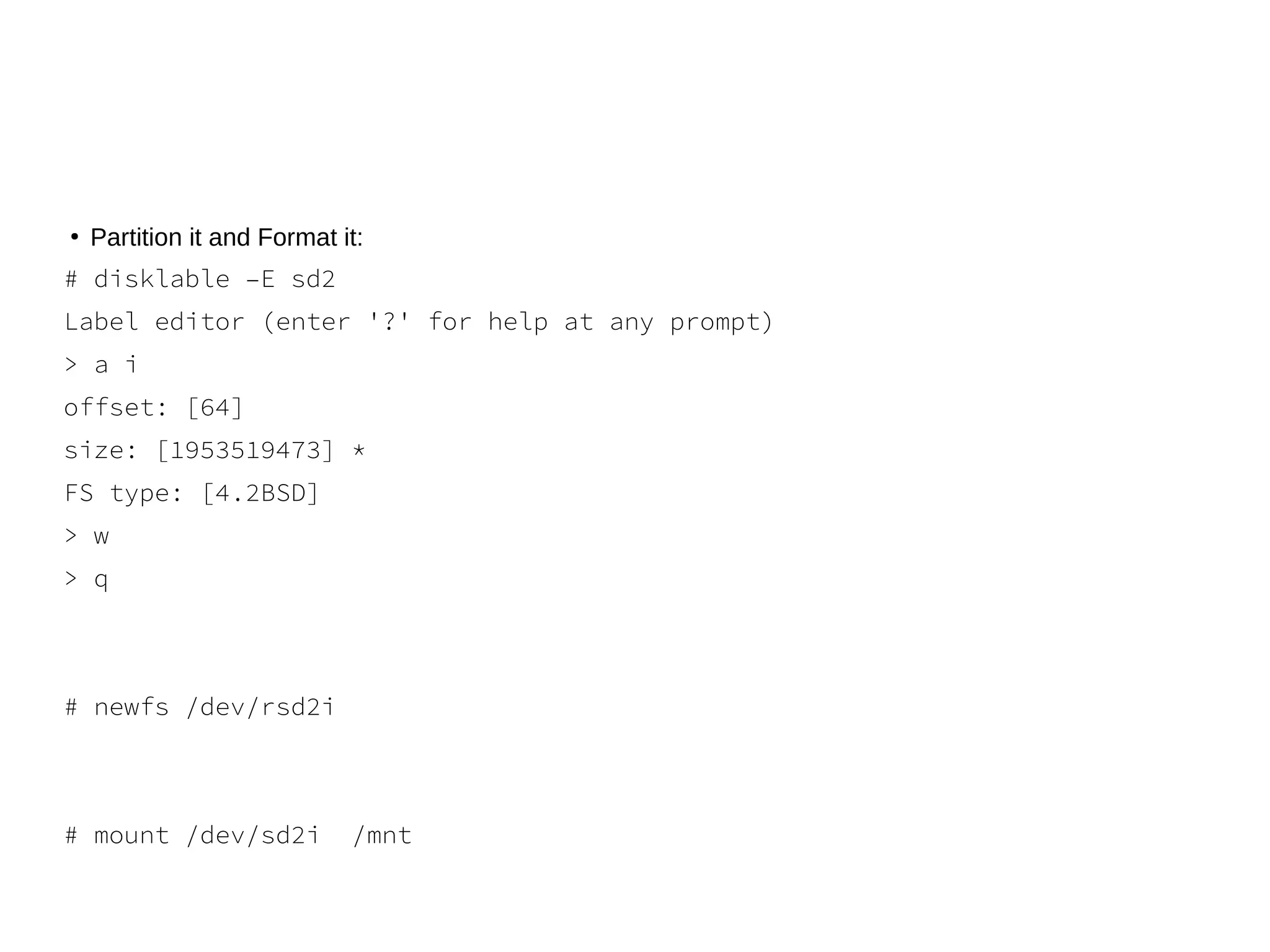 ●
Partition it and Format it:
# disklable –E sd2
Label editor (enter '?' for help at any prompt)
> a i
offset: [64]
size: [1953519473] *
FS type: [4.2BSD]
> w
> q
# newfs /dev/rsd2i
# mount /dev/sd2i /mnt
 