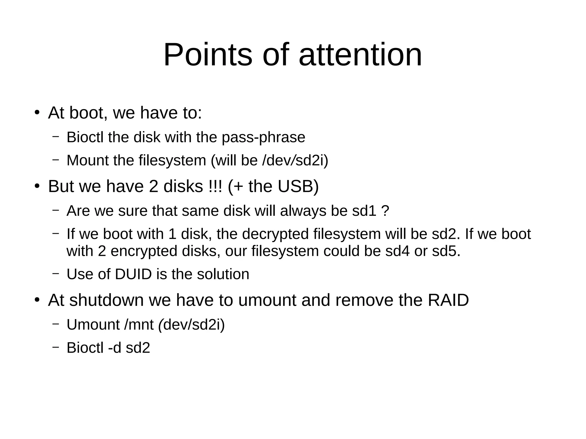 Points of attention
●
At boot, we have to:
– Bioctl the disk with the pass-phrase
– Mount the filesystem (will be /dev/sd2i)
●
But we have 2 disks !!! (+ the USB)
– Are we sure that same disk will always be sd1 ?
– If we boot with 1 disk, the decrypted filesystem will be sd2. If we boot
with 2 encrypted disks, our filesystem could be sd4 or sd5.
– Use of DUID is the solution
●
At shutdown we have to umount and remove the RAID
– Umount /mnt (dev/sd2i)
– Bioctl -d sd2
 