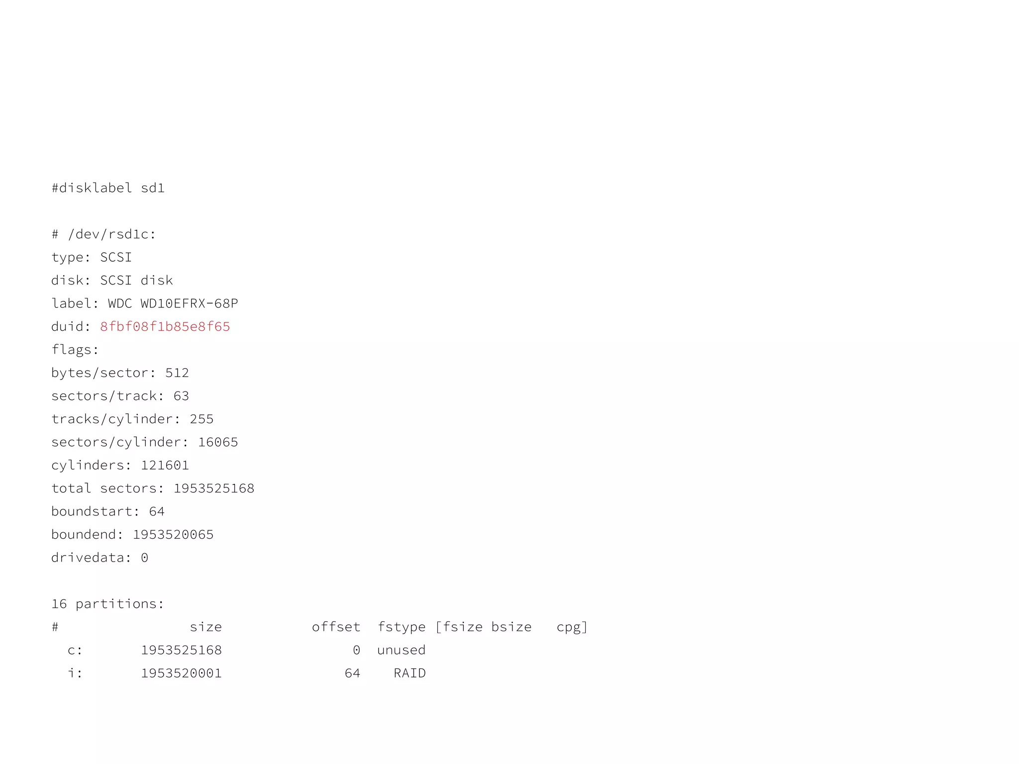 #disklabel sd1
# /dev/rsd1c:
type: SCSI
disk: SCSI disk
label: WDC WD10EFRX-68P
duid: 8fbf08f1b85e8f65
flags:
bytes/sector: 512
sectors/track: 63
tracks/cylinder: 255
sectors/cylinder: 16065
cylinders: 121601
total sectors: 1953525168
boundstart: 64
boundend: 1953520065
drivedata: 0
16 partitions:
# size offset fstype [fsize bsize cpg]
c: 1953525168 0 unused
i: 1953520001 64 RAID
 