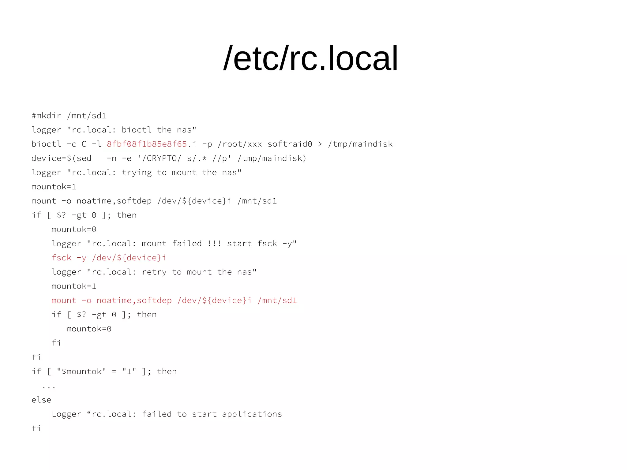 /etc/rc.local
#mkdir /mnt/sd1
logger "rc.local: bioctl the nas"
bioctl -c C -l 8fbf08f1b85e8f65.i -p /root/xxx softraid0 > /tmp/maindisk
device=$(sed -n -e '/CRYPTO/ s/.* //p' /tmp/maindisk)
logger "rc.local: trying to mount the nas"
mountok=1
mount -o noatime,softdep /dev/${device}i /mnt/sd1
if [ $? -gt 0 ]; then
mountok=0
logger "rc.local: mount failed !!! start fsck -y"
fsck -y /dev/${device}i
logger "rc.local: retry to mount the nas"
mountok=1
mount -o noatime,softdep /dev/${device}i /mnt/sd1
if [ $? -gt 0 ]; then
mountok=0
fi
fi
if [ "$mountok" = "1" ]; then
...
else
Logger “rc.local: failed to start applications
fi
 