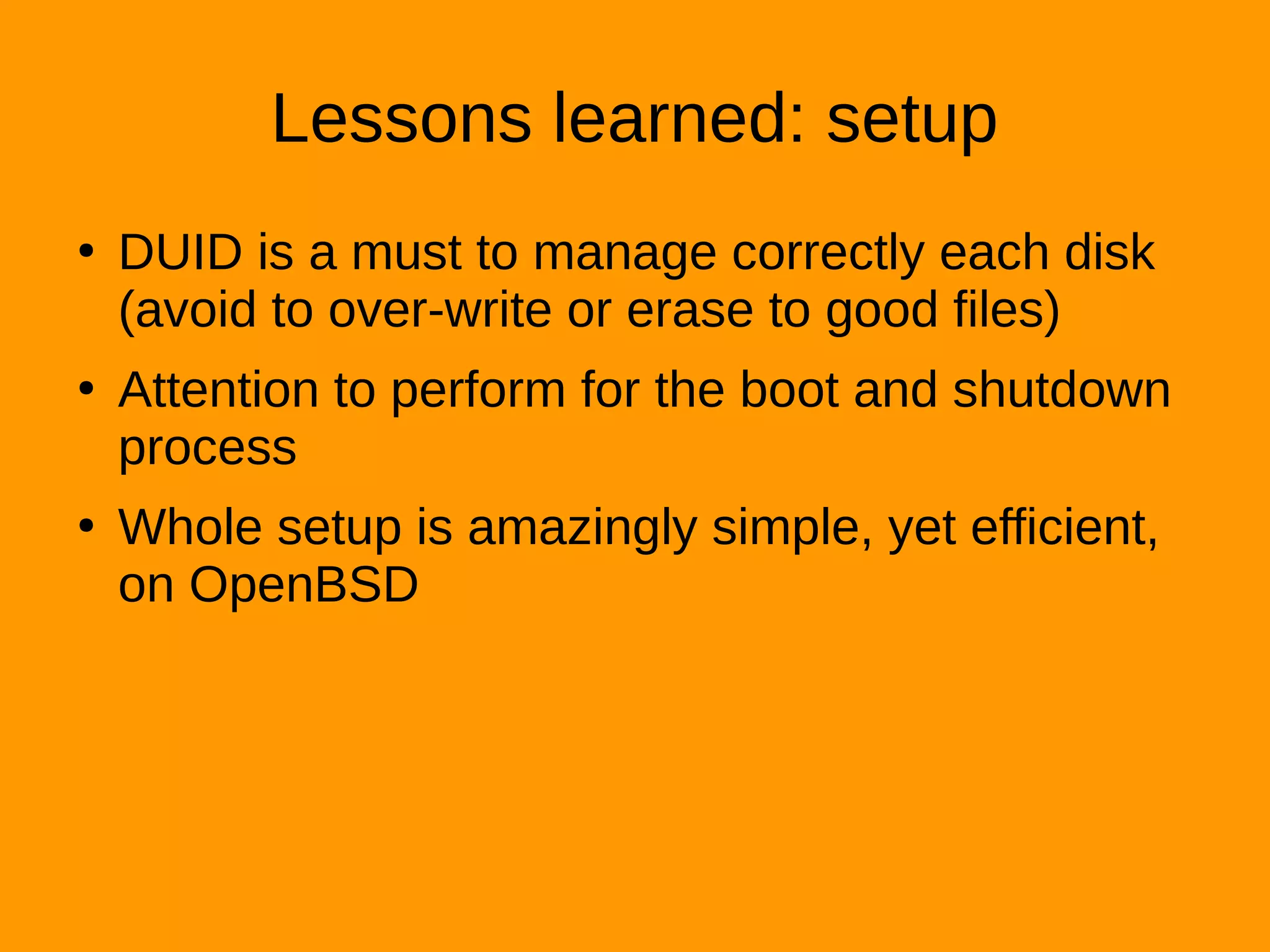 Lessons learned: setup
●
DUID is a must to manage correctly each disk
(avoid to over-write or erase to good files)
●
Attention to perform for the boot and shutdown
process
●
Whole setup is amazingly simple, yet efficient,
on OpenBSD
 