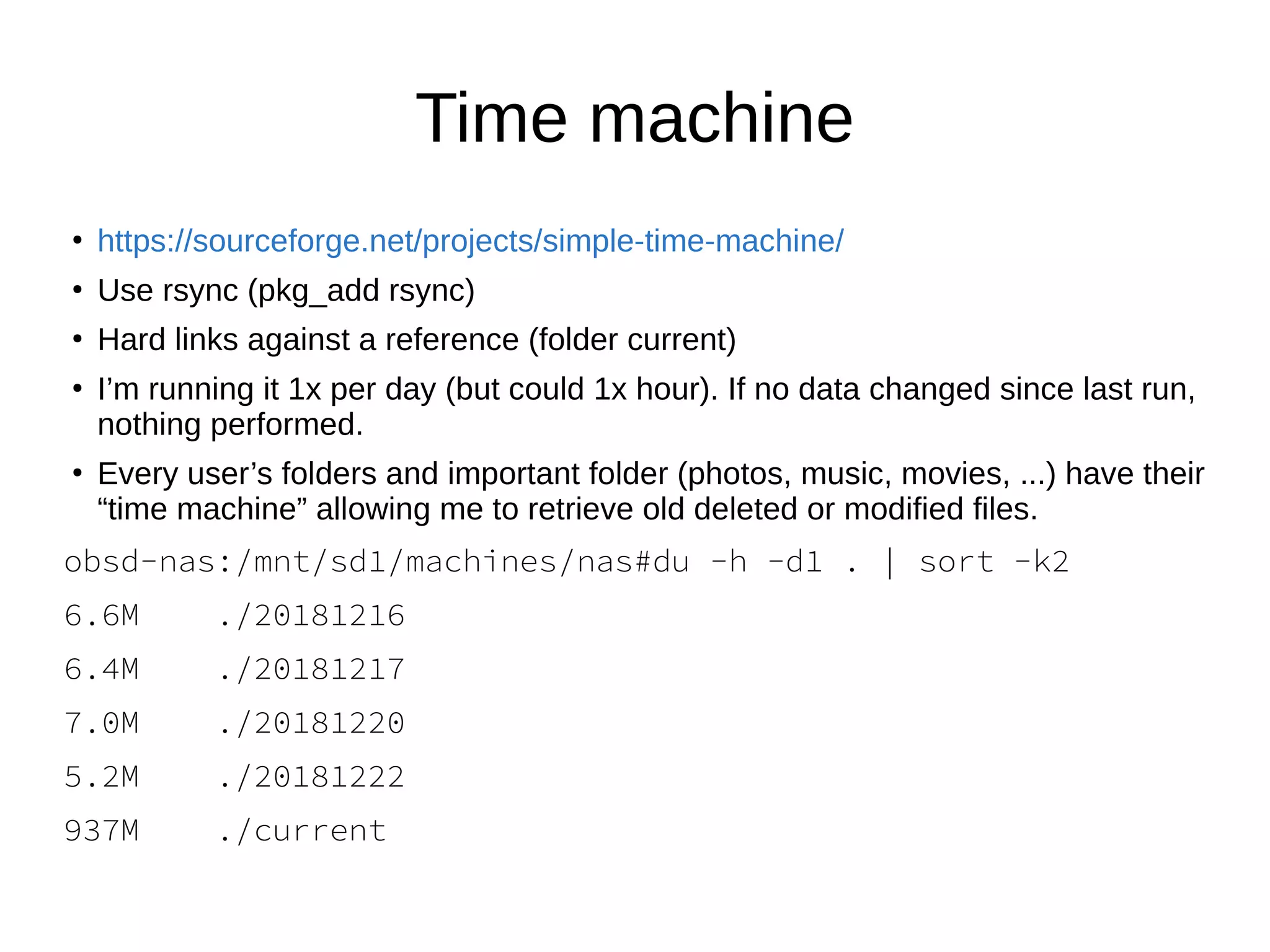 Time machine
●
https://sourceforge.net/projects/simple-time-machine/
●
Use rsync (pkg_add rsync)
●
Hard links against a reference (folder current)
●
I’m running it 1x per day (but could 1x hour). If no data changed since last run,
nothing performed.
●
Every user’s folders and important folder (photos, music, movies, ...) have their
“time machine” allowing me to retrieve old deleted or modified files.
obsd-nas:/mnt/sd1/machines/nas#du -h -d1 . | sort -k2
6.6M ./20181216
6.4M ./20181217
7.0M ./20181220
5.2M ./20181222
937M ./current
 