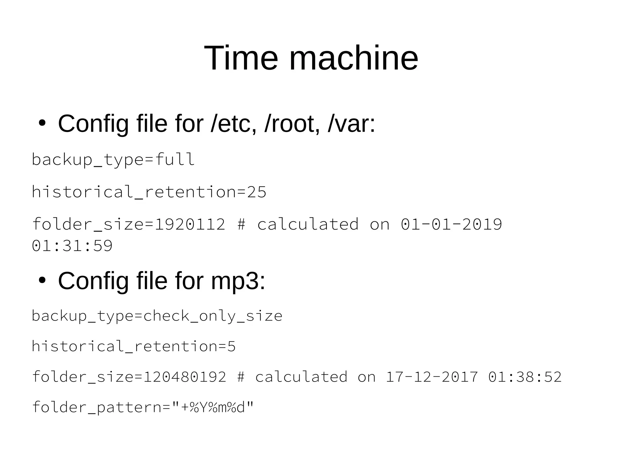 Time machine
●
Config file for /etc, /root, /var:
backup_type=full
historical_retention=25
folder_size=1920112 # calculated on 01-01-2019
01:31:59
●
Config file for mp3:
backup_type=check_only_size
historical_retention=5
folder_size=120480192 # calculated on 17-12-2017 01:38:52
folder_pattern="+%Y%m%d"
 
