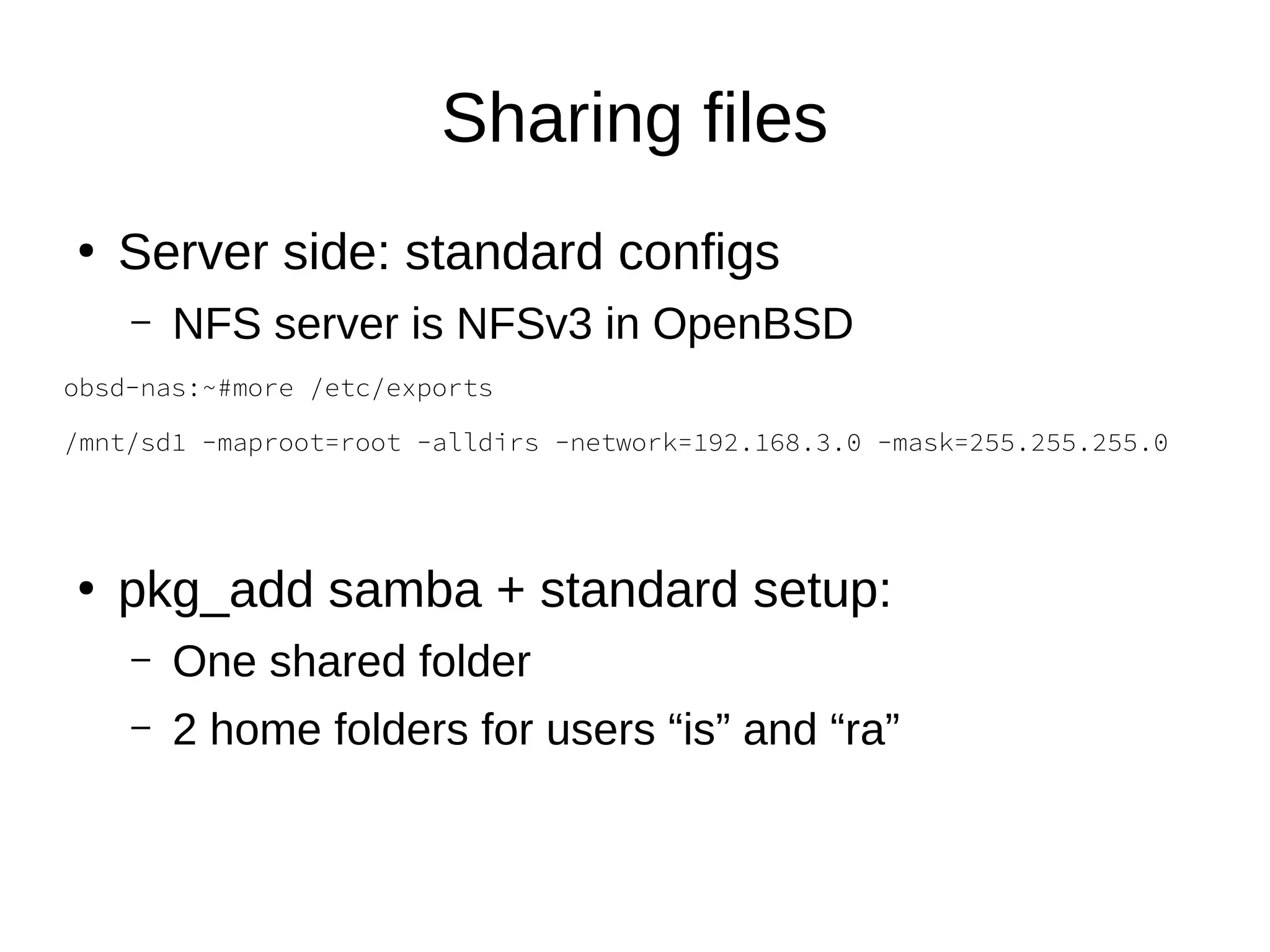 Sharing files
●
Server side: standard configs
– NFS server is NFSv3 in OpenBSD
obsd-nas:~#more /etc/exports
/mnt/sd1 -maproot=root -alldirs -network=192.168.3.0 -mask=255.255.255.0
●
pkg_add samba + standard setup:
– One shared folder
– 2 home folders for users “is” and “ra”
 