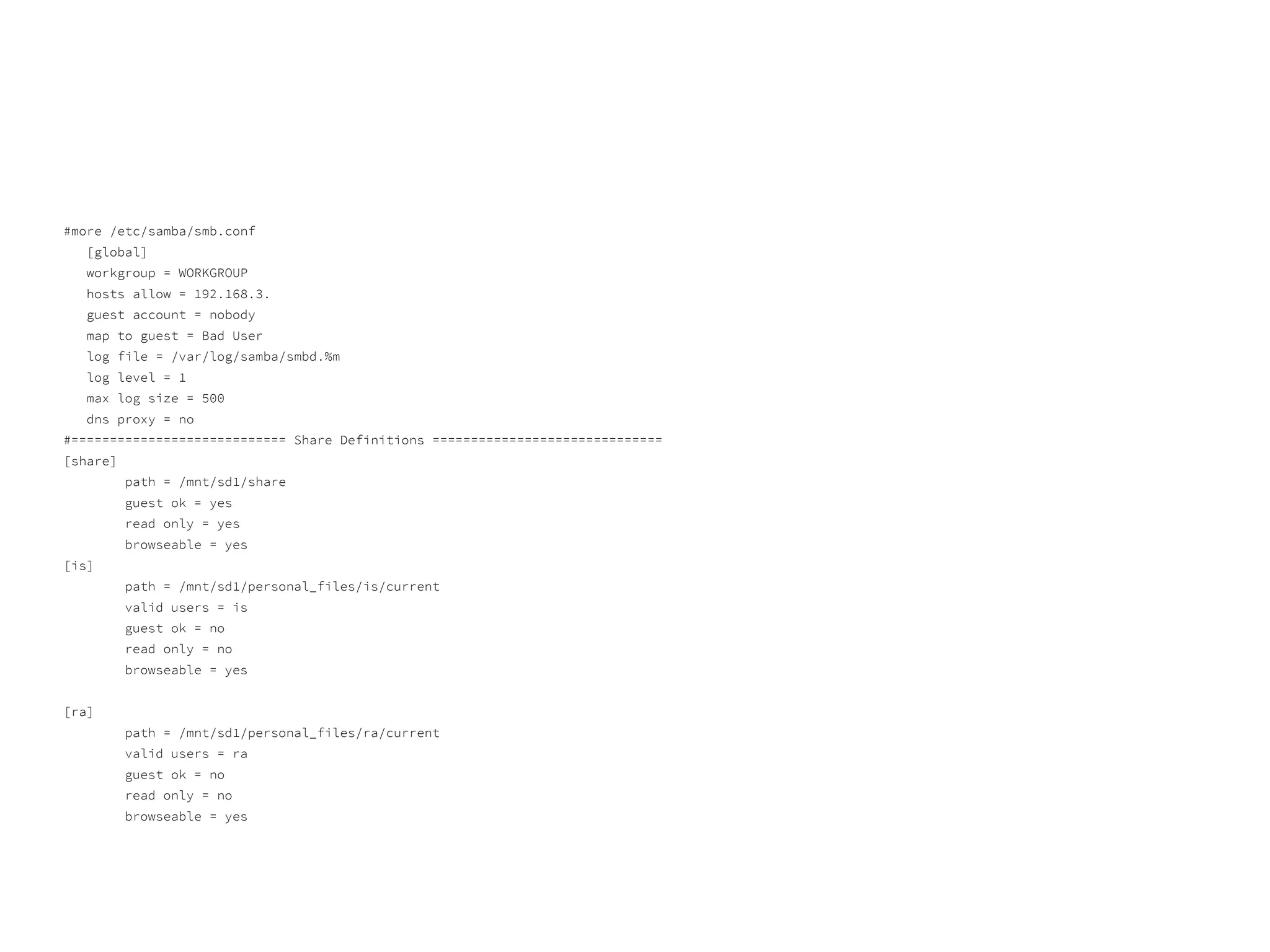 #more /etc/samba/smb.conf
[global]
workgroup = WORKGROUP
hosts allow = 192.168.3.
guest account = nobody
map to guest = Bad User
log file = /var/log/samba/smbd.%m
log level = 1
max log size = 500
dns proxy = no
#============================ Share Definitions ==============================
[share]
path = /mnt/sd1/share
guest ok = yes
read only = yes
browseable = yes
[is]
path = /mnt/sd1/personal_files/is/current
valid users = is
guest ok = no
read only = no
browseable = yes
[ra]
path = /mnt/sd1/personal_files/ra/current
valid users = ra
guest ok = no
read only = no
browseable = yes
 