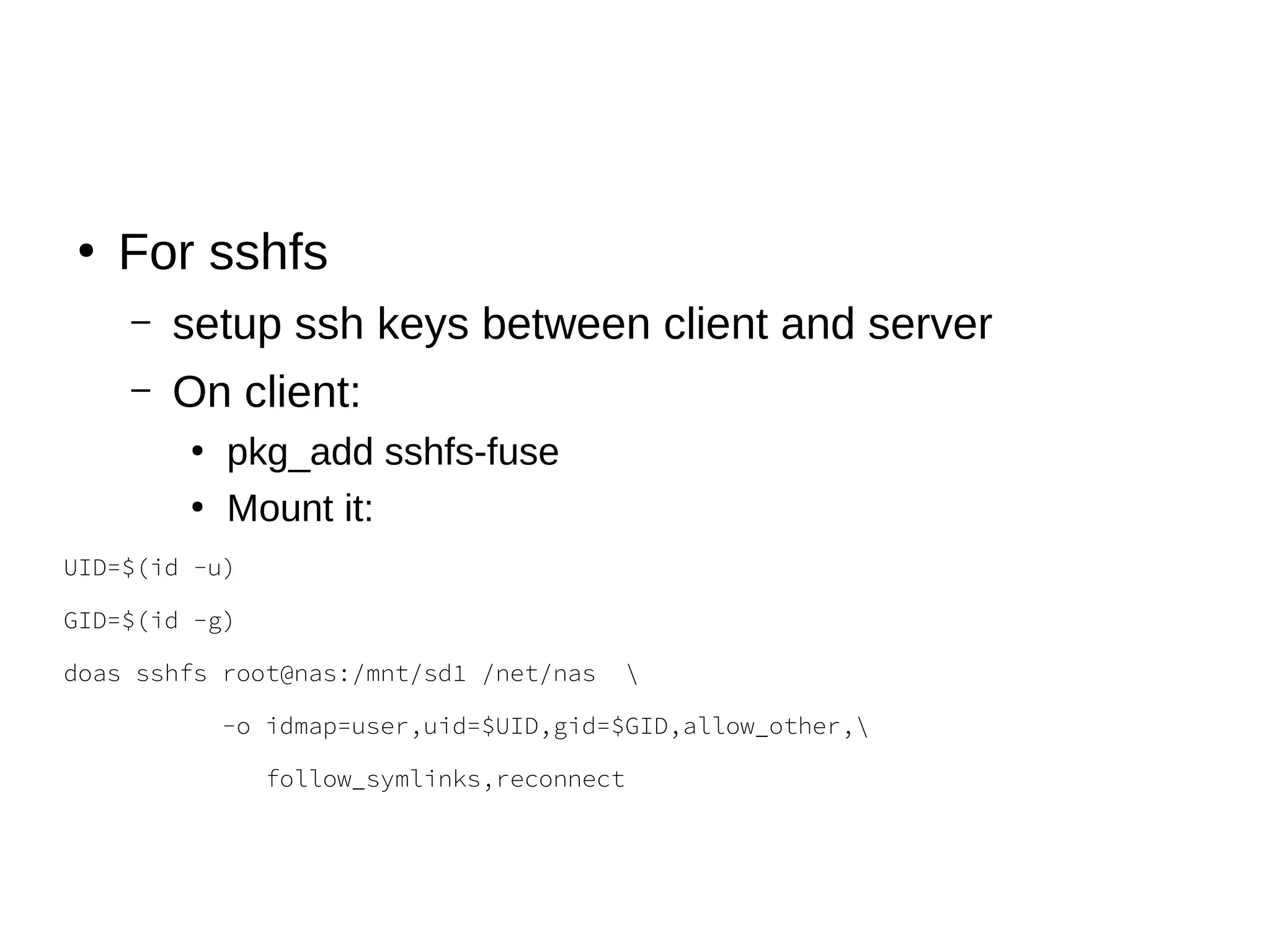 ●
For sshfs
– setup ssh keys between client and server
– On client:
●
pkg_add sshfs-fuse
●
Mount it:
UID=$(id -u)
GID=$(id -g)
doas sshfs root@nas:/mnt/sd1 /net/nas 
-o idmap=user,uid=$UID,gid=$GID,allow_other,
follow_symlinks,reconnect
 