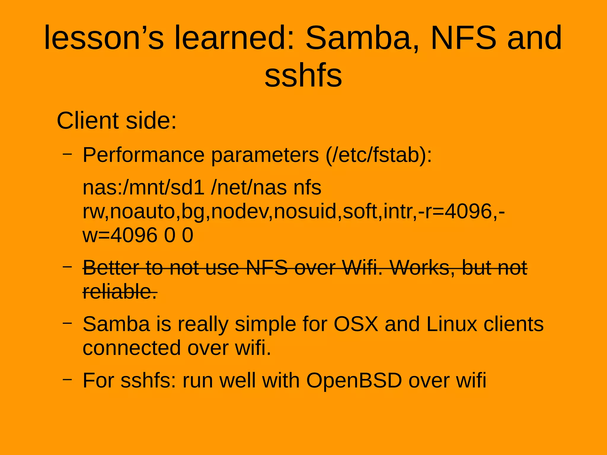 lesson’s learned: Samba, NFS and
sshfs
Client side:
– Performance parameters (/etc/fstab):
nas:/mnt/sd1 /net/nas nfs
rw,noauto,bg,nodev,nosuid,soft,intr,-r=4096,-
w=4096 0 0
– Better to not use NFS over Wifi. Works, but not
reliable.
– Samba is really simple for OSX and Linux clients
connected over wifi.
– For sshfs: run well with OpenBSD over wifi
 