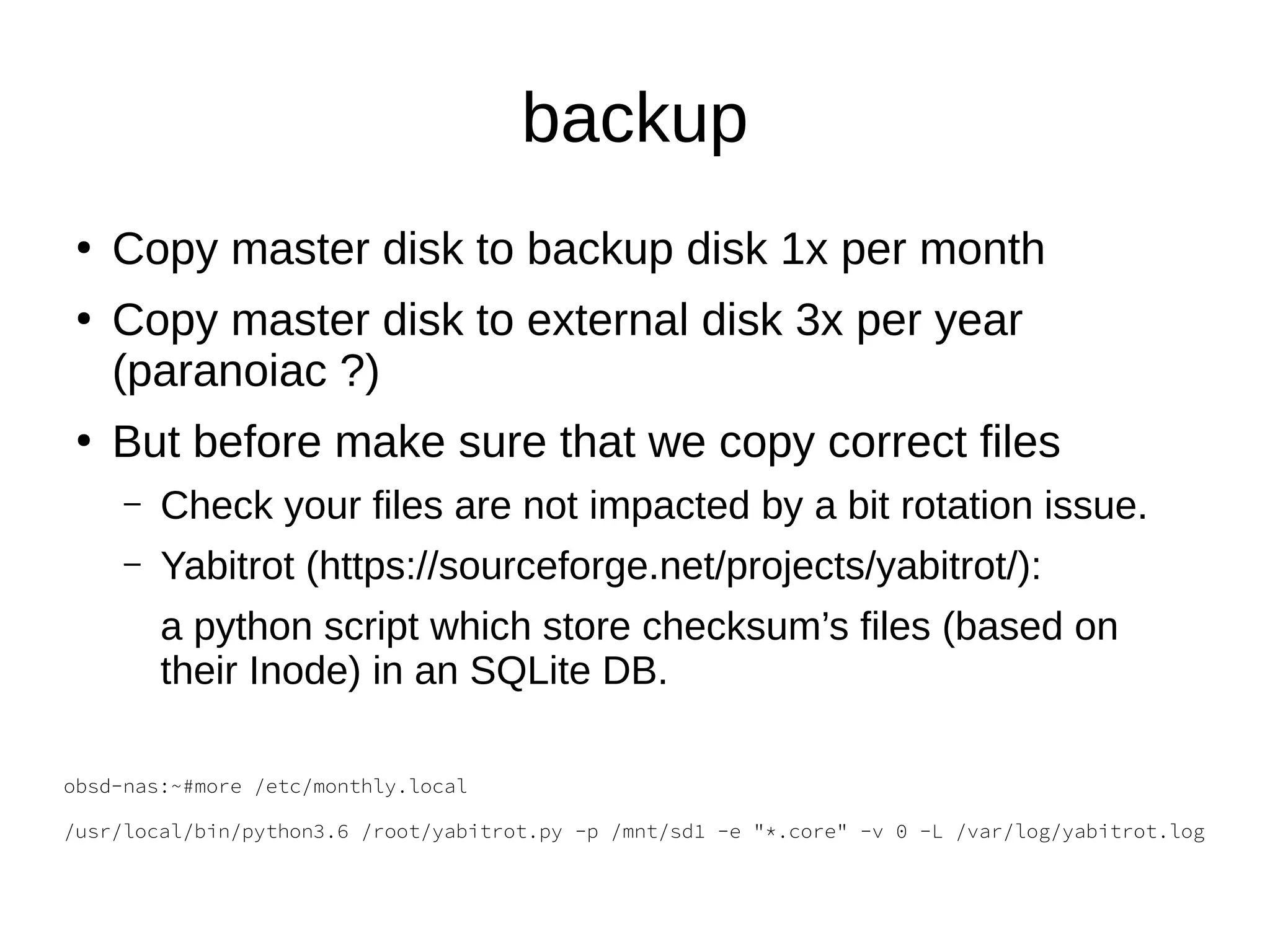 backup
●
Copy master disk to backup disk 1x per month
●
Copy master disk to external disk 3x per year
(paranoiac ?)
●
But before make sure that we copy correct files
– Check your files are not impacted by a bit rotation issue.
– Yabitrot (https://sourceforge.net/projects/yabitrot/):
a python script which store checksum’s files (based on
their Inode) in an SQLite DB.
obsd-nas:~#more /etc/monthly.local
/usr/local/bin/python3.6 /root/yabitrot.py -p /mnt/sd1 -e "*.core" -v 0 -L /var/log/yabitrot.log
 