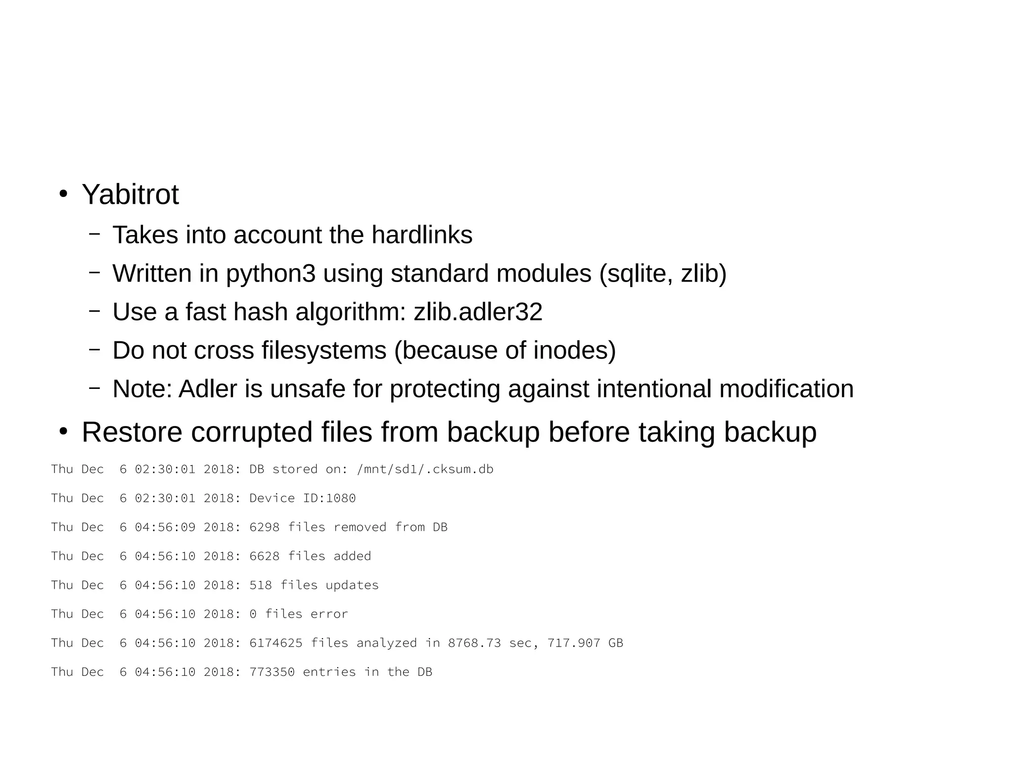 ●
Yabitrot
– Takes into account the hardlinks
– Written in python3 using standard modules (sqlite, zlib)
– Use a fast hash algorithm: zlib.adler32
– Do not cross filesystems (because of inodes)
– Note: Adler is unsafe for protecting against intentional modification
●
Restore corrupted files from backup before taking backup
Thu Dec 6 02:30:01 2018: DB stored on: /mnt/sd1/.cksum.db
Thu Dec 6 02:30:01 2018: Device ID:1080
Thu Dec 6 04:56:09 2018: 6298 files removed from DB
Thu Dec 6 04:56:10 2018: 6628 files added
Thu Dec 6 04:56:10 2018: 518 files updates
Thu Dec 6 04:56:10 2018: 0 files error
Thu Dec 6 04:56:10 2018: 6174625 files analyzed in 8768.73 sec, 717.907 GB
Thu Dec 6 04:56:10 2018: 773350 entries in the DB
 
