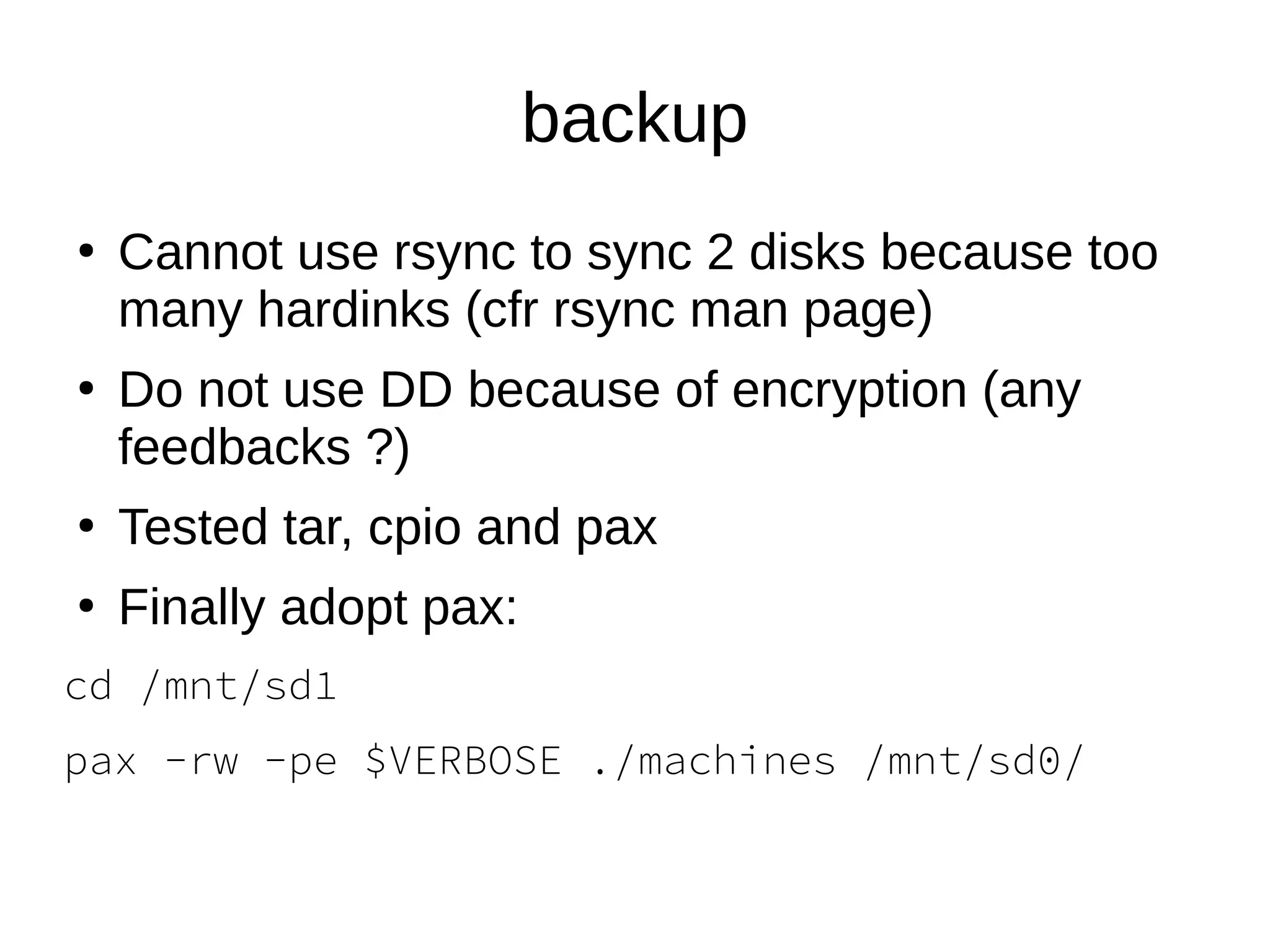 backup
●
Cannot use rsync to sync 2 disks because too
many hardinks (cfr rsync man page)
●
Do not use DD because of encryption (any
feedbacks ?)
●
Tested tar, cpio and pax
●
Finally adopt pax:
cd /mnt/sd1
pax -rw -pe $VERBOSE ./machines /mnt/sd0/
 