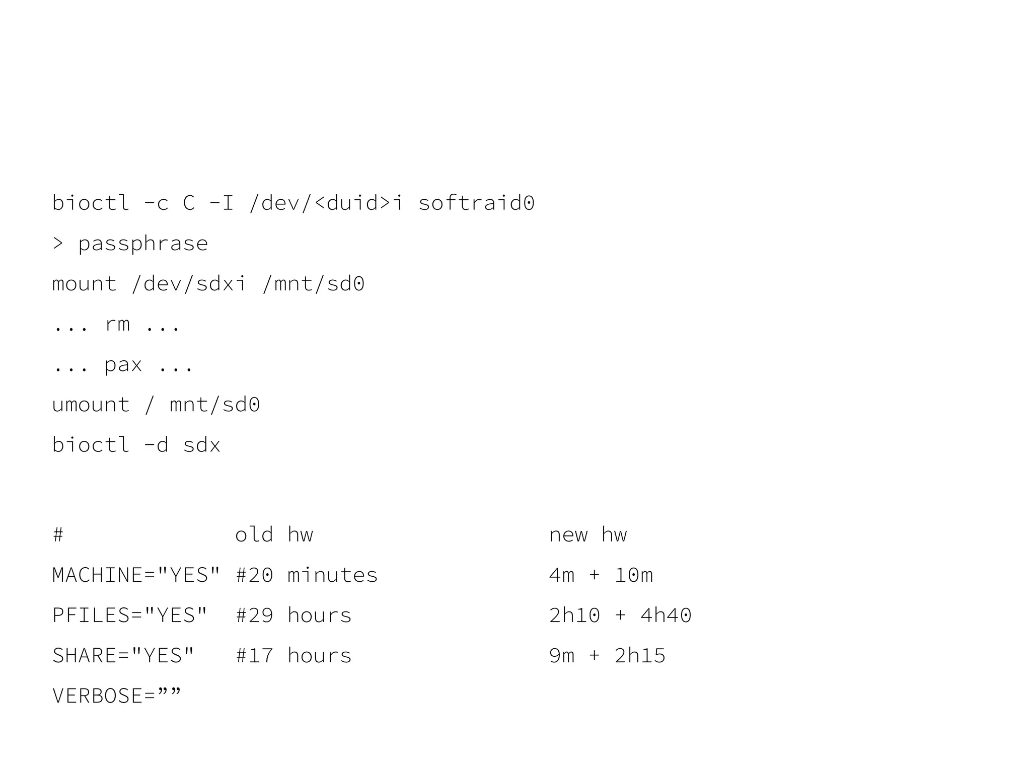 bioctl -c C -I /dev/<duid>i softraid0
> passphrase
mount /dev/sdxi /mnt/sd0
... rm ...
... pax ...
umount / mnt/sd0
bioctl -d sdx
# old hw new hw
MACHINE="YES" #20 minutes 4m + 10m
PFILES="YES" #29 hours 2h10 + 4h40
SHARE="YES" #17 hours 9m + 2h15
VERBOSE=””
 