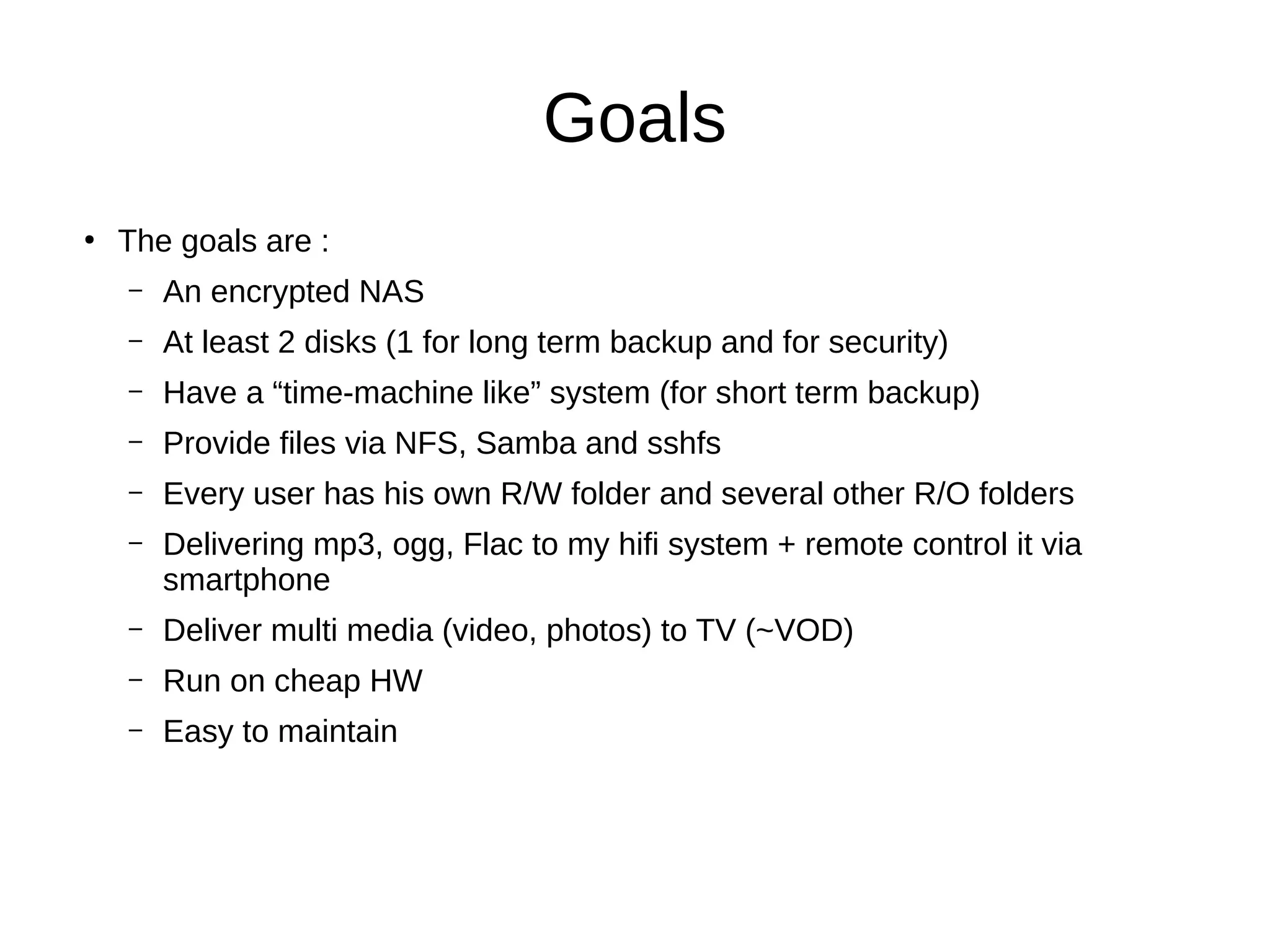 Goals
●
The goals are :
– An encrypted NAS
– At least 2 disks (1 for long term backup and for security)
– Have a “time-machine like” system (for short term backup)
– Provide files via NFS, Samba and sshfs
– Every user has his own R/W folder and several other R/O folders
– Delivering mp3, ogg, Flac to my hifi system + remote control it via
smartphone
– Deliver multi media (video, photos) to TV (~VOD)
– Run on cheap HW
– Easy to maintain
 