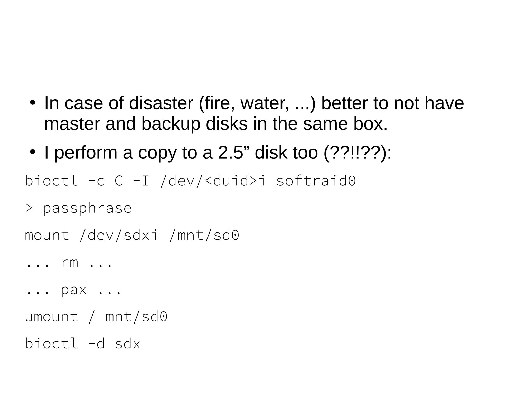 ●
In case of disaster (fire, water, ...) better to not have
master and backup disks in the same box.
●
I perform a copy to a 2.5” disk too (??!!??):
bioctl -c C -I /dev/<duid>i softraid0
> passphrase
mount /dev/sdxi /mnt/sd0
... rm ...
... pax ...
umount / mnt/sd0
bioctl -d sdx
 