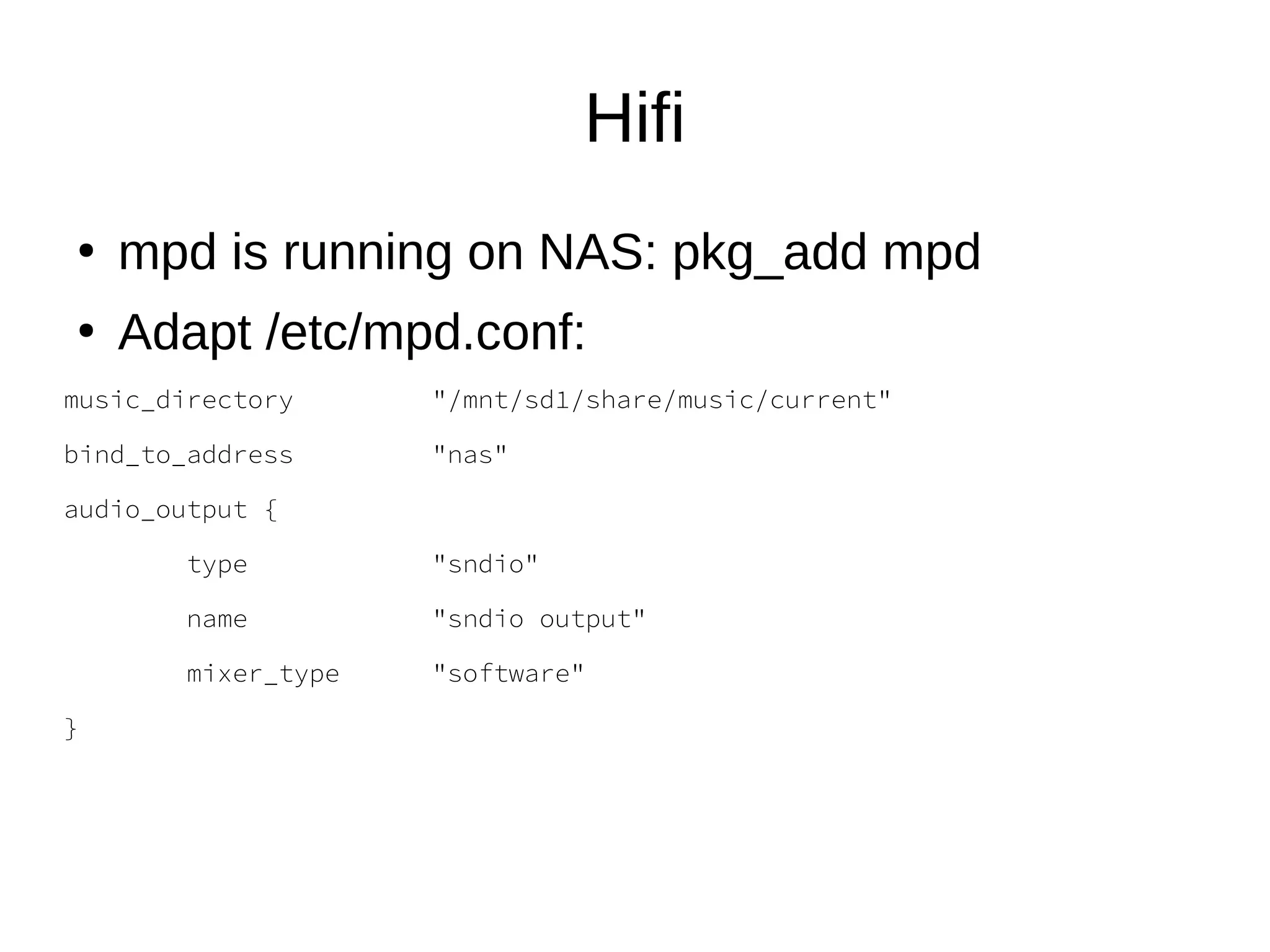 Hifi
●
mpd is running on NAS: pkg_add mpd
●
Adapt /etc/mpd.conf:
music_directory "/mnt/sd1/share/music/current"
bind_to_address "nas"
audio_output {
type "sndio"
name "sndio output"
mixer_type "software"
}
 