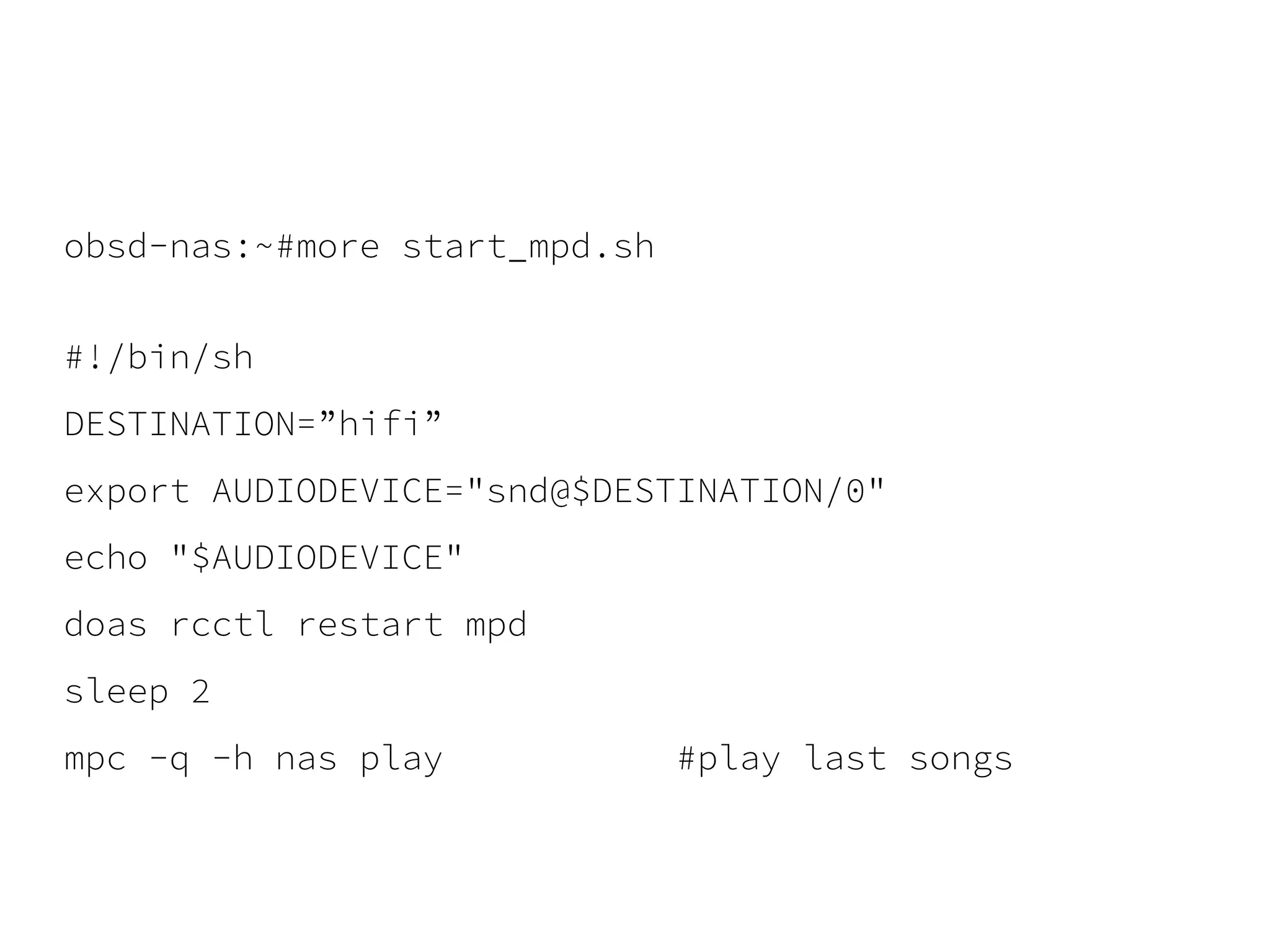 obsd-nas:~#more start_mpd.sh
#!/bin/sh
DESTINATION=”hifi”
export AUDIODEVICE="snd@$DESTINATION/0"
echo "$AUDIODEVICE"
doas rcctl restart mpd
sleep 2
mpc -q -h nas play #play last songs
 