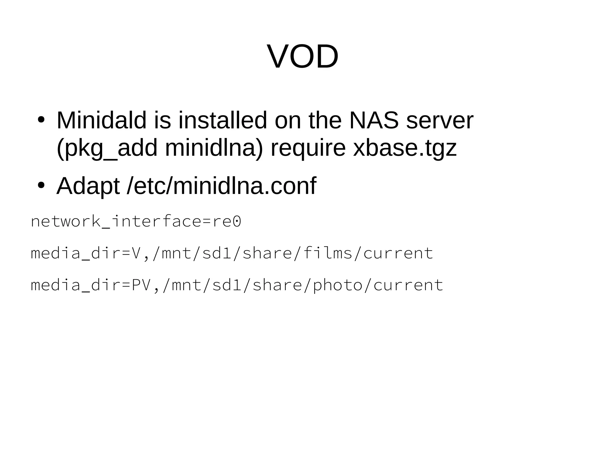 VOD
●
Minidald is installed on the NAS server
(pkg_add minidlna) require xbase.tgz
●
Adapt /etc/minidlna.conf
network_interface=re0
media_dir=V,/mnt/sd1/share/films/current
media_dir=PV,/mnt/sd1/share/photo/current
 