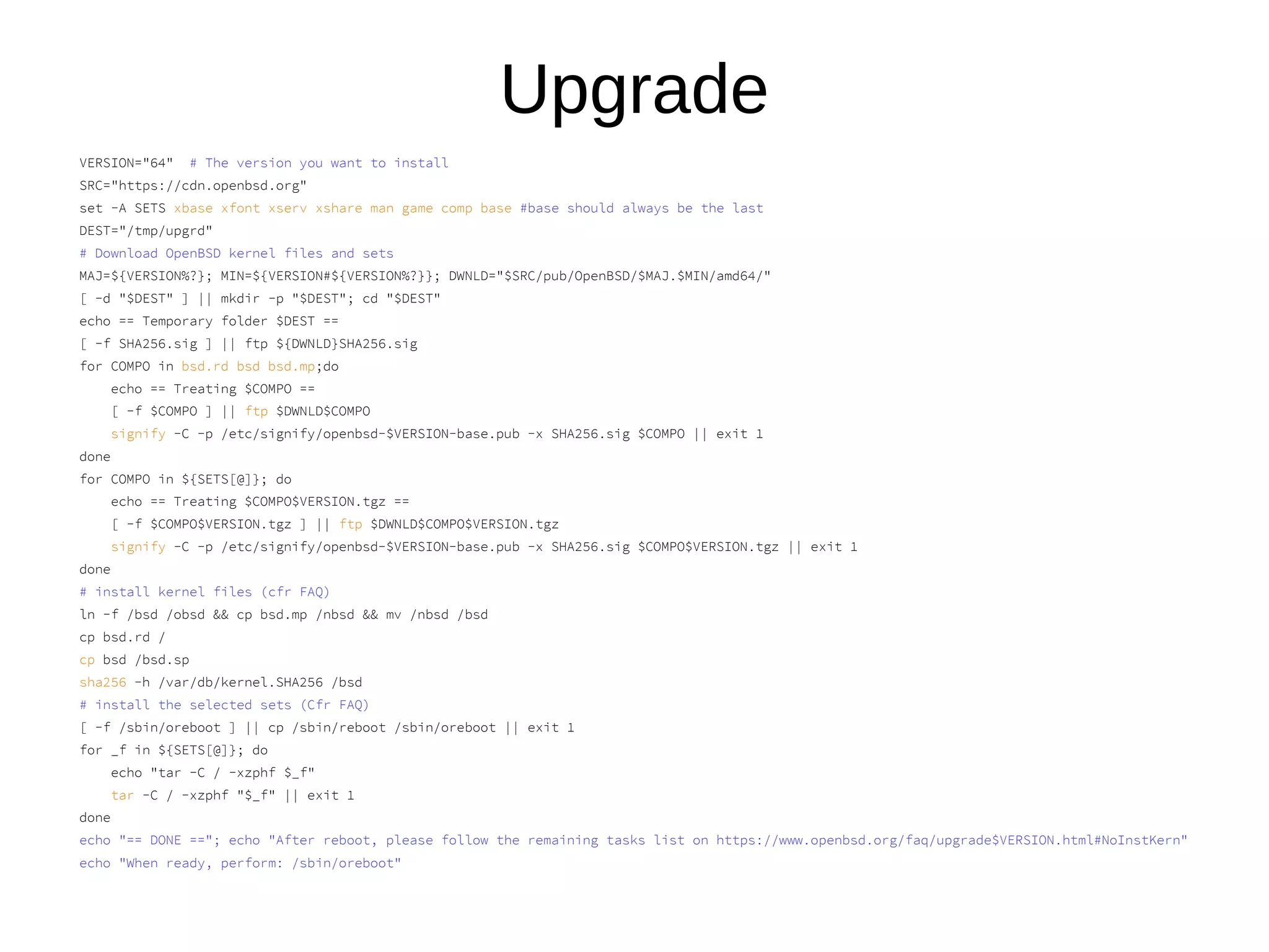 Upgrade
VERSION="64" # The version you want to install
SRC="https://cdn.openbsd.org"
set -A SETS xbase xfont xserv xshare man game comp base #base should always be the last
DEST="/tmp/upgrd"
# Download OpenBSD kernel files and sets
MAJ=${VERSION%?}; MIN=${VERSION#${VERSION%?}}; DWNLD="$SRC/pub/OpenBSD/$MAJ.$MIN/amd64/"
[ -d "$DEST" ] || mkdir -p "$DEST"; cd "$DEST"
echo == Temporary folder $DEST ==
[ -f SHA256.sig ] || ftp ${DWNLD}SHA256.sig
for COMPO in bsd.rd bsd bsd.mp;do
echo == Treating $COMPO ==
[ -f $COMPO ] || ftp $DWNLD$COMPO
signify -C -p /etc/signify/openbsd-$VERSION-base.pub -x SHA256.sig $COMPO || exit 1
done
for COMPO in ${SETS[@]}; do
echo == Treating $COMPO$VERSION.tgz ==
[ -f $COMPO$VERSION.tgz ] || ftp $DWNLD$COMPO$VERSION.tgz
signify -C -p /etc/signify/openbsd-$VERSION-base.pub -x SHA256.sig $COMPO$VERSION.tgz || exit 1
done
# install kernel files (cfr FAQ)
ln -f /bsd /obsd && cp bsd.mp /nbsd && mv /nbsd /bsd
cp bsd.rd /
cp bsd /bsd.sp
sha256 -h /var/db/kernel.SHA256 /bsd
# install the selected sets (Cfr FAQ)
[ -f /sbin/oreboot ] || cp /sbin/reboot /sbin/oreboot || exit 1
for _f in ${SETS[@]}; do
echo "tar -C / -xzphf $_f"
tar -C / -xzphf "$_f" || exit 1
done
echo "== DONE =="; echo "After reboot, please follow the remaining tasks list on https://www.openbsd.org/faq/upgrade$VERSION.html#NoInstKern"
echo "When ready, perform: /sbin/oreboot"
 