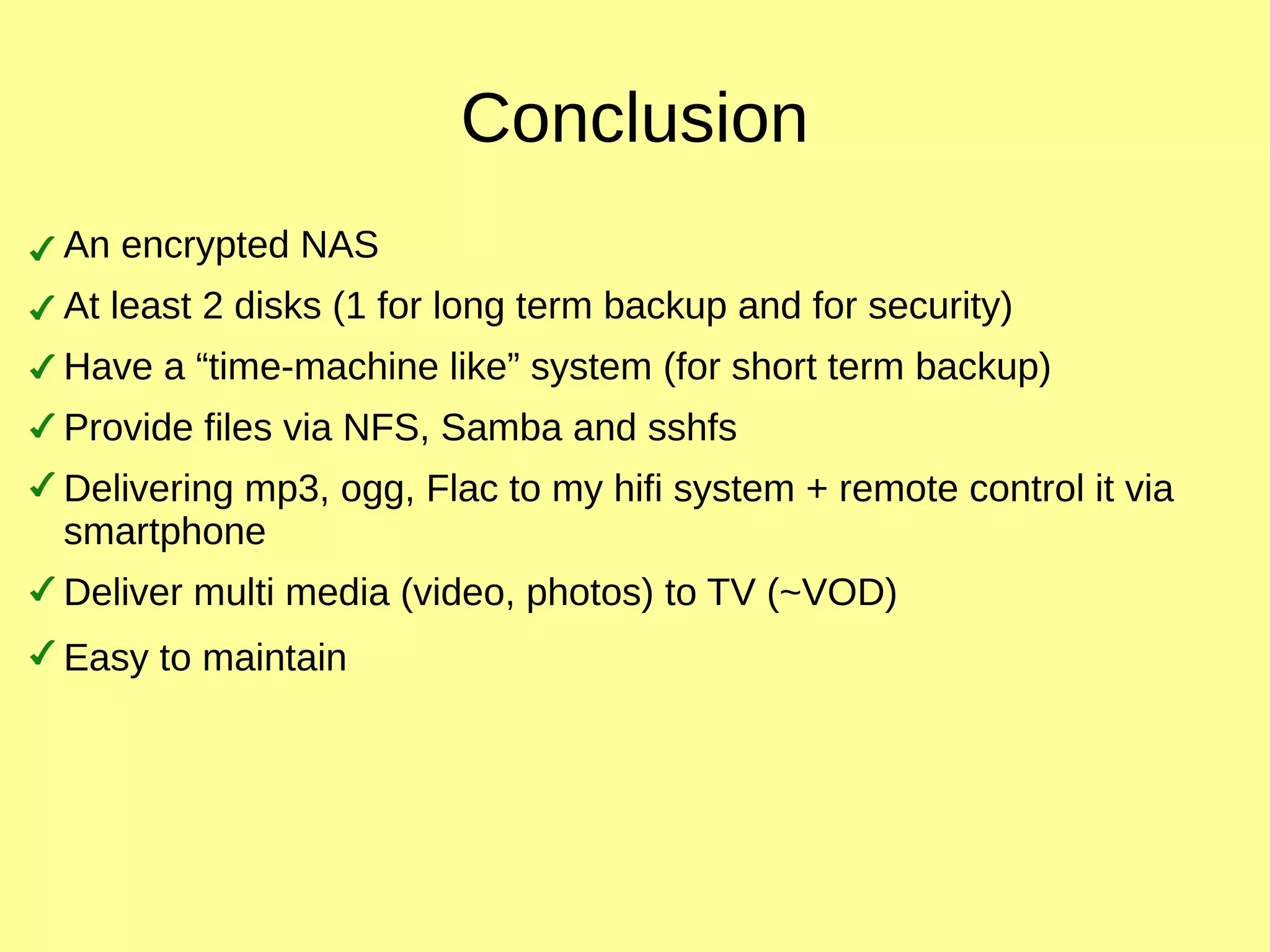 Conclusion
An encrypted NAS
At least 2 disks (1 for long term backup and for security)
Have a “time-machine like” system (for short term backup)
Provide files via NFS, Samba and sshfs
Delivering mp3, ogg, Flac to my hifi system + remote control it via
smartphone
Deliver multi media (video, photos) to TV (~VOD)
Easy to maintain
 