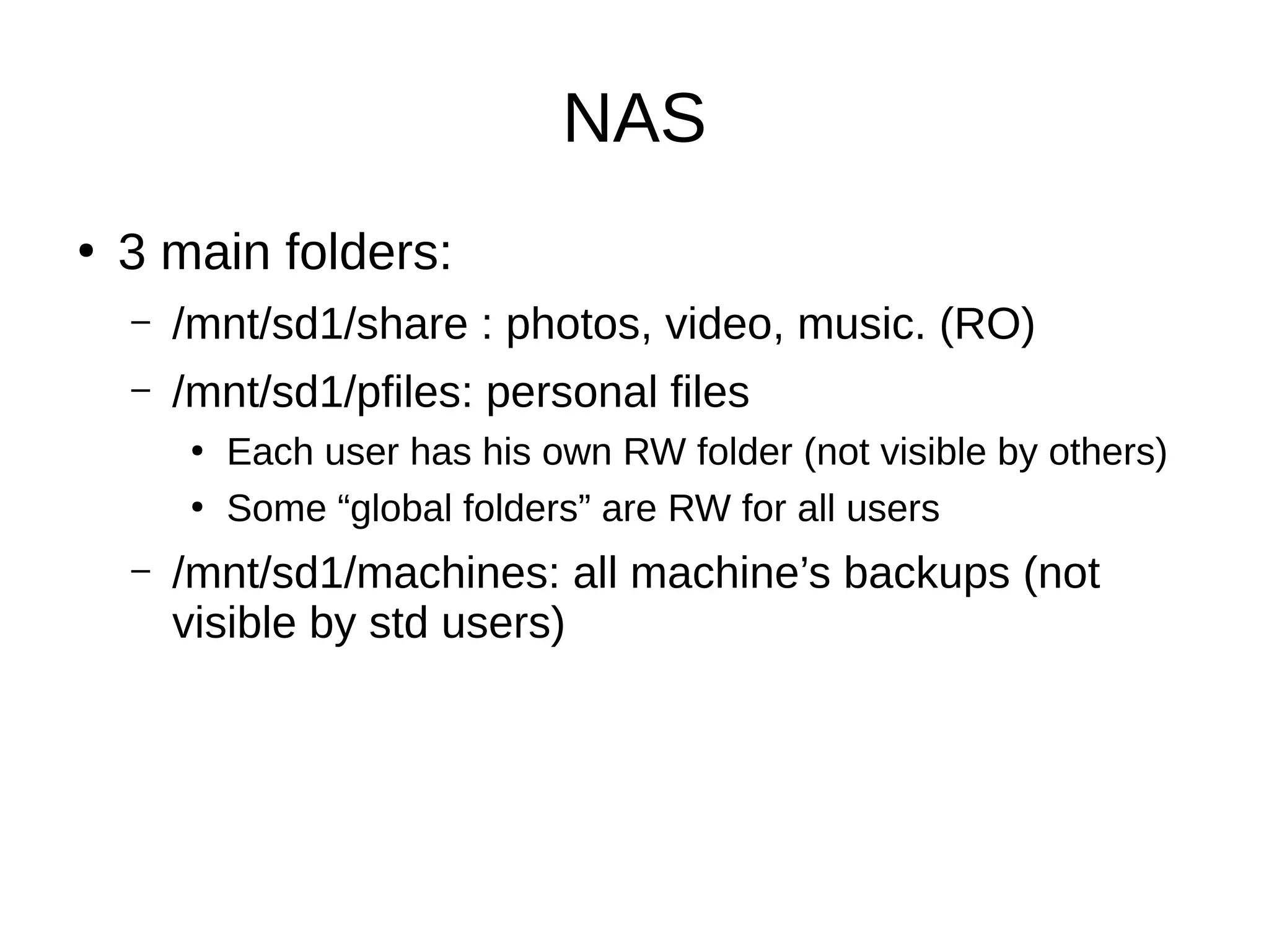 NAS
●
3 main folders:
– /mnt/sd1/share : photos, video, music. (RO)
– /mnt/sd1/pfiles: personal files
●
Each user has his own RW folder (not visible by others)
●
Some “global folders” are RW for all users
– /mnt/sd1/machines: all machine’s backups (not
visible by std users)
 