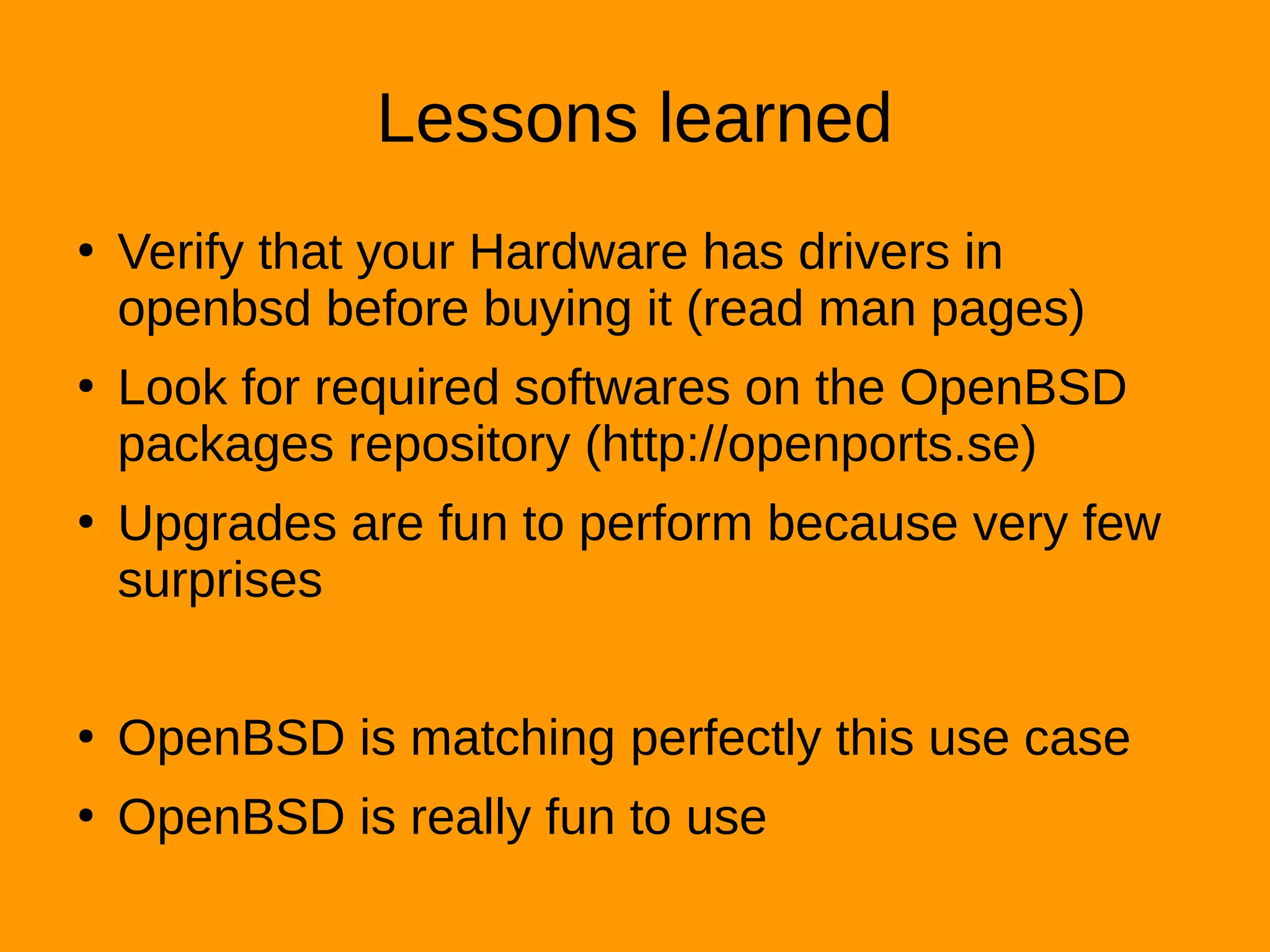Lessons learned
●
Verify that your Hardware has drivers in
openbsd before buying it (read man pages)
●
Look for required softwares on the OpenBSD
packages repository (http://openports.se)
●
Upgrades are fun to perform because very few
surprises
●
OpenBSD is matching perfectly this use case
●
OpenBSD is really fun to use
 