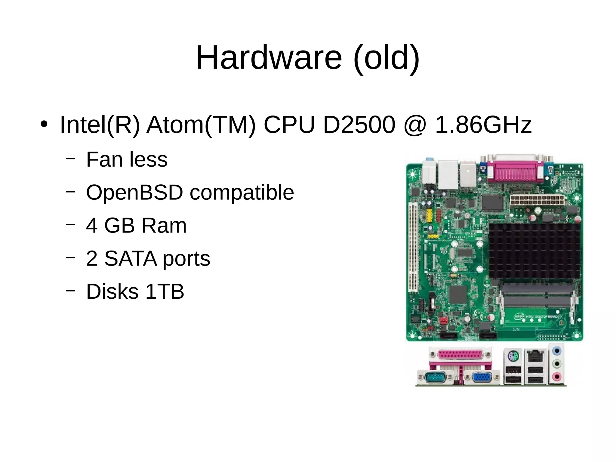 Hardware (old)
●
Intel(R) Atom(TM) CPU D2500 @ 1.86GHz
– Fan less
– OpenBSD compatible
– 4 GB Ram
– 2 SATA ports
– Disks 1TB
 